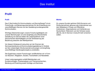 „X [iks] Umfrage „Messenger m Service““ Copyright © X [iks] Institut für Kommunikation und ServiceDesign 2023. All rights reserved.
Das Institut
Profil
Profil
Das X [iks] Institut für Kommunikation und ServiceDesign® ist ein
Forschungs- und Beratungsunternehmen für die Entwicklung von
zukunftsfähigem Service und der Gestaltung kundengerechter
Kommunikation.
Wichtige Zielorientierungen unserer Forschungstätigkeit und
unserer Bemühungen um eine langfristig zukunftsorientierte
Gestaltung von Service bilden die Leitperspektiven einer
ökonomischen Nachhaltigkeit und die Verbesserung der
Beziehung zwischen den Marktpartnern.
Vor diesem Hintergrund versuchen wir die Chancen der
Serviceentwicklung und Kommunikationsgestaltung im Hinblick
auf den notwendigen Strukturwandel aufzuzeigen und langfristig
zukunftsfähige Handlungskonzepte zu erarbeiten.
Die Ergebnisse unserer Forschungen veröffentlichen wir in Form
von Büchern, Ratgebern, Studien, Fachartikeln und Newsletter.
Unser Leistungsangebot umfaßt Marktstudien und
Kundenumfragen, Praxisanalysen und Themenrecherchen,
Beratung und Coaching sowie Vorträge und Seminare.
Märkte
Zu unseren Kunden gehören DAX-Konzerne und
Großunternehmen genauso wie Unternehmen aus
dem Mittelstand, Private und Öffentliche
Institutionen, Organisationen und Verbände aus
Deutschland, Österreich und der Schweiz sowie
alle die, die im Service in Zukunft mehr erreichen
wollen.
 