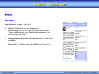 X [iks] Umfrage „Vernetzte Services"
Weitere Informationen
News
Newsletter
Der Newsletter SERVICE TRENDS
 Neueste Ergebnisse aus der Service- und
Kommunikationsforschung. Aktuelle Einschätzungen zu
Trends und Entwicklungen. Regelmäßige Vorstellung von
Instrumenten und Tools.
 Die aktuelle Ausgabe sowie das Newsletterarchiv sind online
einsehbar
 Kostenlose Anmeldung unter www.DieServiceForscher.de
Copyright © X [iks] Institut für Kommunikation und ServiceDesign 2015. All rights reserved.
 