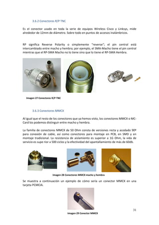 3.6.2 Conectores R/P TNC 
 
Es  el  conector  usado  en  toda  la  serie  de  equipos  Wireless  Cisco  y  Linksys,  mide 
alrededor de 12mm de diámetro. Sobre todo en puntos de accesos inalámbricos. 
 
 
RP  significa  Reverse  Polarity  o  simplemente  “reverse“;  el  pin  central  está 
intercambiado entre macho y hembra; por ejemplo, el SMA‐Macho tiene el pin central 
mientras que el RP‐SMA Macho no lo tiene sino que lo tiene el RP‐SMA Hembra. 
 

 
 
 
           
           
           
           
           
           
      Imagen 27 Conectores R/P TNC 
           
           
           
          3.6.3 Conectores MMCX 
 
Al igual que el resto de los conectores que ya hemos visto, los conectores MMCX o MC‐
Card los podemos distinguir entre macho y hembra. 

La familia de conectores MMCX de 50 Ohm consta de versiones recta y acodado 90º 
para  conexión  de  cable,  así  como  conectores  para  montaje  en  PCB,  en  SMD  y  en 
montaje  tradicional.  La  resistencia  de  aislamiento  es  superior  a  1G  Ohm,  la  vida  de 
servicio es supe rior a 500 ciclos y la efectividad del apantallamiento de más de 60db. 
 
 
 
 
 
 
 
                                              Imagen 28 Conectores MMCX macho y hembra
 
Se  muestra  a  continuación  un  ejemplo  de  cómo  sería  un  conector  MMCX  en  una 
tarjeta PCMCIA.  
 
 
 
 

                                                                                             31
                                     Imagen 29 Conector MMCX
 