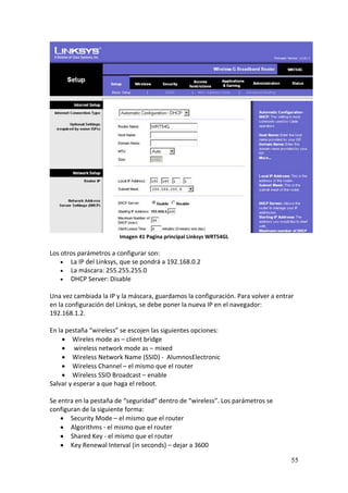 Imagen 41 Pagina principal Linksys WRT54GL 
 
Los otros parámetros a configurar son:  
     La IP del Linksys, que se pondrá a 192.168.0.2 
     La máscara: 255.255.255.0 
     DHCP Server: Disable 
 
Una vez cambiada la IP y la máscara, guardamos la configuración. Para volver a entrar 
en la configuración del Linksys, se debe poner la nueva IP en el navegador: 
192.168.1.2. 
 
En la pestaña “wireless” se escojen las siguientes opciones: 
      Wireles mode as – client bridge 
       wireless network mode as – mixed 
      Wireless Network Name (SSID) ‐  AlumnosElectronic 
      Wireless Channel – el mismo que el router 
      Wireless SSID Broadcast – enable 
Salvar y esperar a que haga el reboot. 
 
Se entra en la pestaña de “seguridad” dentro de “wireless”. Los parámetros se 
configuran de la siguiente forma: 
     Security Mode – el mismo que el router 
     Algorithms ‐ el mismo que el router 
     Shared Key ‐ el mismo que el router 
     Key Renewal Interval (in seconds) – dejar a 3600 

                                                                                    55
 