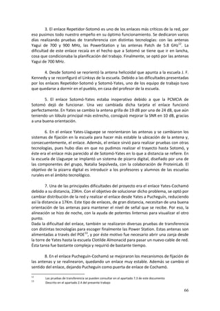 3. El enlace Repetidor‐Sotomó es uno de los enlaces más críticos de la red, por 
eso pusimos todo nuestro empeño en su óptimo funcionamiento. Se dedicaron varios 
días  realizando  pruebas  de  transferencia  con  distintas  tecnologías:  con  las  antenas 
Yagui  de  700  y  900  MHz,  las  PowerStation  y  las  antenas  Patch  de  5.8  GHz12.  La 
dificultad  de  este enlace  recaía  en el  hecho  que  a  Sotomó  se  tiene  que  ir  en  lancha, 
cosa que condicionaba la planificación del trabajo. Finalmente, se optó por las antenas 
Yagui de 700 MHz. 
 
         4. Desde Sotomó se reorientó la antena helicoidal que apunta a la escuela J. F. 
Kennedy y se reconfiguró el Linksys de la escuela. Debido a las dificultades presentadas 
por los enlaces Repetidor‐Sotomó y Sotomó‐Yates, uno de los equipo de trabajo tuvo 
que quedarse a dormir en el pueblo, en casa del profesor de la escuela. 
 
         5.  El  enlace  Sotomó‐Yates  estaba  inoperativo  debido  a  que  la  PCMCIA  de 
Sotomó  dejó  de  funcionar.  Una  vez  cambiada  dicha  tarjeta  el  enlace  funcionó 
perfectamente. En Yates se cambio la antena grilla de 19 dB por una de 24 dB, que aún 
teniendo un lóbulo principal más estrecho, consiguió mejorar la SNR en 10 dB, gracias 
a una buena orientación. 
 
         6. En el enlace Yates‐Llaguepe se reorientaron las antenas y se cambiaron los 
sistemas de fijación en la escuela para hacer más estable la ubicación de la antena y, 
consecuentemente, el enlace. Además, el enlace sirvió para realizar pruebas con otras 
tecnologías,  pues  hubo  días  en  que  no  pudimos  realizar  el  trayecto  hasta  Sotomó,  y 
éste era el enlace más parecido al de Sotomó‐Yates en lo que a distancia se refiere. En 
la escuela de Llaguepe se implantó un sistema de pizarra digital, diseñado por una de 
las  componentes  del  grupo,  Natalia  Sepúlveda,  con  la  colaboración  de  ProteinLab.  El 
objetivo  de  la  pizarra  digital  es  introducir  a  los  profesores  y  alumnos  de  las  escuelas 
rurales en el ámbito tecnológico. 
 
         7. Una de las principales dificultades del proyecto era el enlace Yates‐Cochamó 
debido a su distancia, 23Km. Con el objetivo de solucionar dicho problema, se optó por 
cambiar distribución de la red y realizar el enlace desde Yates a Pucheguín, reduciendo 
así la distancia a 17Km. Este tipo de enlaces, de gran distancia, necesitan de una buena 
orientación de las antenas para mantener el nivel de señal que se recibe. Por eso, la 
alineación se hizo de noche, con la ayuda de potentes linternas para visualizar el otro 
punto.  
Dada la dificultad del enlace, también se realizaron diversas pruebas de transferencia 
con distintas tecnologías para escoger finalmente las Power Station. Estas antenas son 
alimentadas a través del POE13, y por éste motivo fue necesario abrir una zanja desde 
la torre de Yates hasta la escuela Clotilde Almonacid para pasar un nuevo cable de red. 
Ésta tarea fue bastante compleja y requirió de bastante tiempo.  
 
         8. En el enlace Pucheguín‐Cochamó se mejoraron los mecanismos de fijación de 
las antenas y se realinearon, quedando un enlace muy estable. Además se cambio el 
sentido del enlace, dejando Pucheguín como puerta de enlace de Cochamó. 

12
          Las pruebas de transferencia se pueden consultar en el apartado 7.3 de este documento
13
          Descrito en el apartado 2.4 del presente trabajo 

                                                                                                  66
 