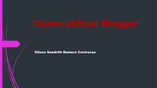Como utilizar Blogger 
Xilena Sandrith Romero Contreras 
 