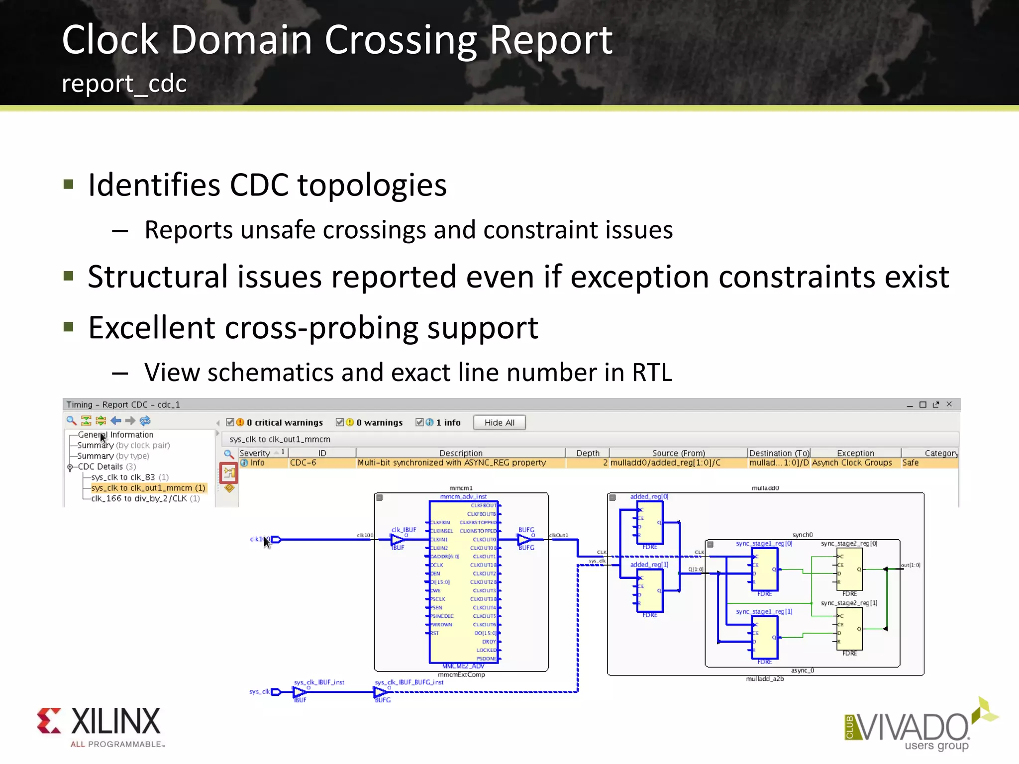  Identifies CDC topologies
– Reports unsafe crossings and constraint issues
 Structural issues reported even if exception constraints exist
 Excellent cross-probing support
– View schematics and exact line number in RTL
Clock Domain Crossing Report
report_cdc
 