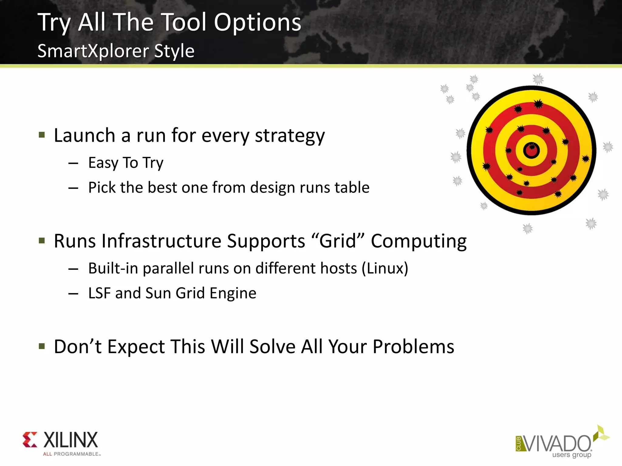  Launch a run for every strategy
– Easy To Try
– Pick the best one from design runs table
 Runs Infrastructure Supports “Grid” Computing
– Built-in parallel runs on different hosts (Linux)
– LSF and Sun Grid Engine
 Don’t Expect This Will Solve All Your Problems
Try All The Tool Options
SmartXplorer Style
 
