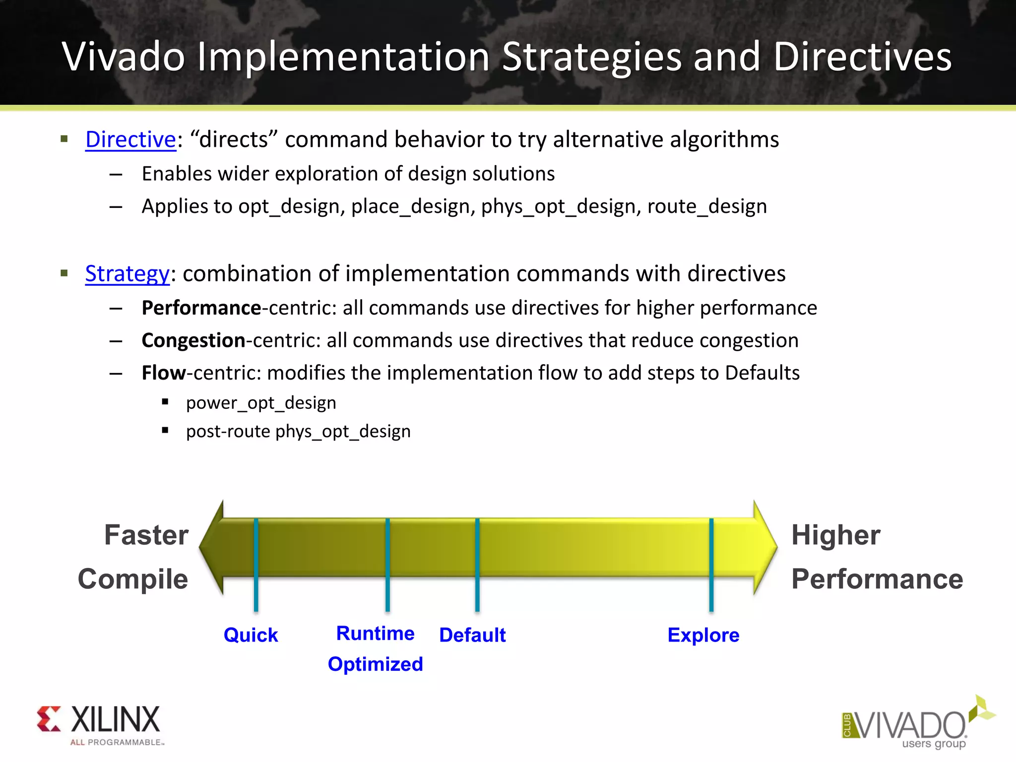  Directive: “directs” command behavior to try alternative algorithms
– Enables wider exploration of design solutions
– Applies to opt_design, place_design, phys_opt_design, route_design
 Strategy: combination of implementation commands with directives
– Performance-centric: all commands use directives for higher performance
– Congestion-centric: all commands use directives that reduce congestion
– Flow-centric: modifies the implementation flow to add steps to Defaults
 power_opt_design
 post-route phys_opt_design
Vivado Implementation Strategies and Directives
Faster
Compile
Higher
Performance
Quick Runtime
Optimized
Default Explore
 