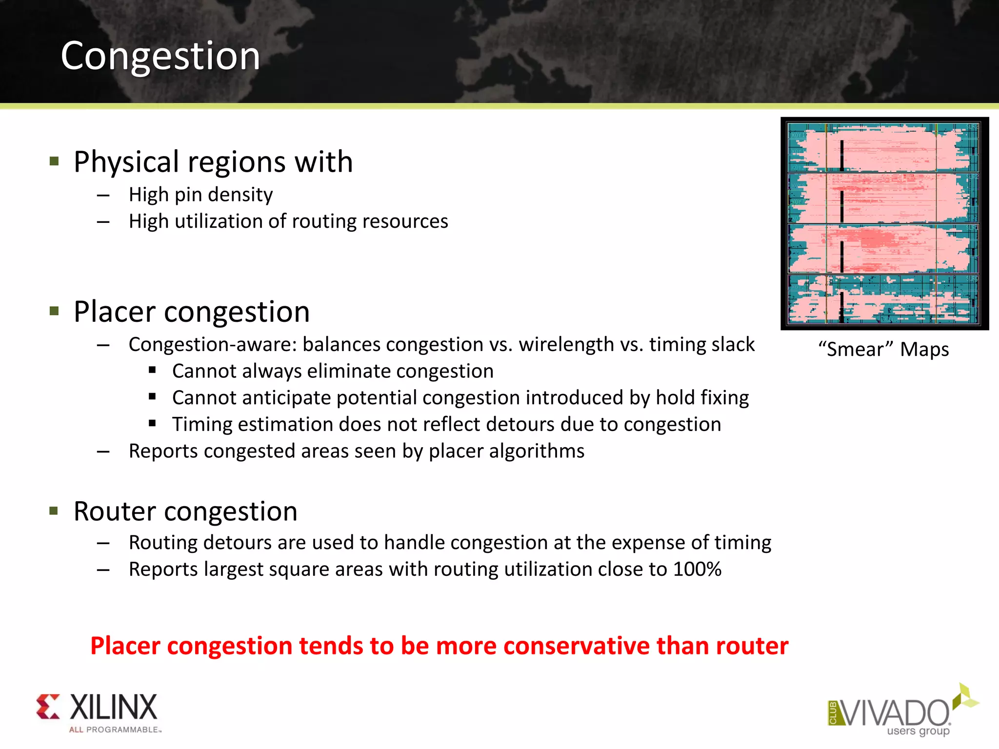  Physical regions with
– High pin density
– High utilization of routing resources
 Placer congestion
– Congestion-aware: balances congestion vs. wirelength vs. timing slack
 Cannot always eliminate congestion
 Cannot anticipate potential congestion introduced by hold fixing
 Timing estimation does not reflect detours due to congestion
– Reports congested areas seen by placer algorithms
 Router congestion
– Routing detours are used to handle congestion at the expense of timing
– Reports largest square areas with routing utilization close to 100%
Congestion
Placer congestion tends to be more conservative than router
“Smear” Maps
 