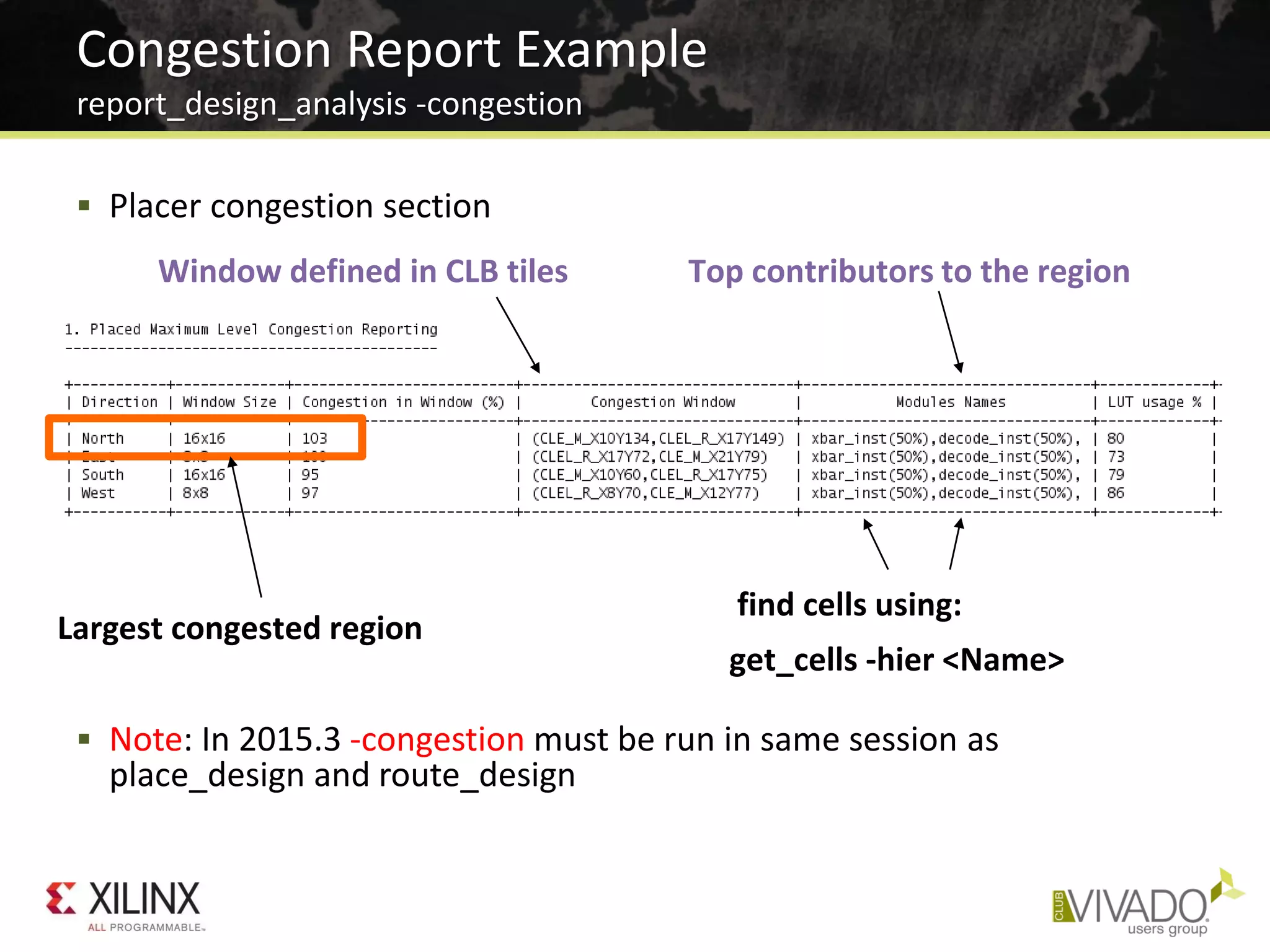  Placer congestion section
 Note: In 2015.3 -congestion must be run in same session as
place_design and route_design
Congestion Report Example
report_design_analysis -congestion
Window defined in CLB tiles Top contributors to the region
Largest congested region
find cells using:
get_cells -hier <Name>
 