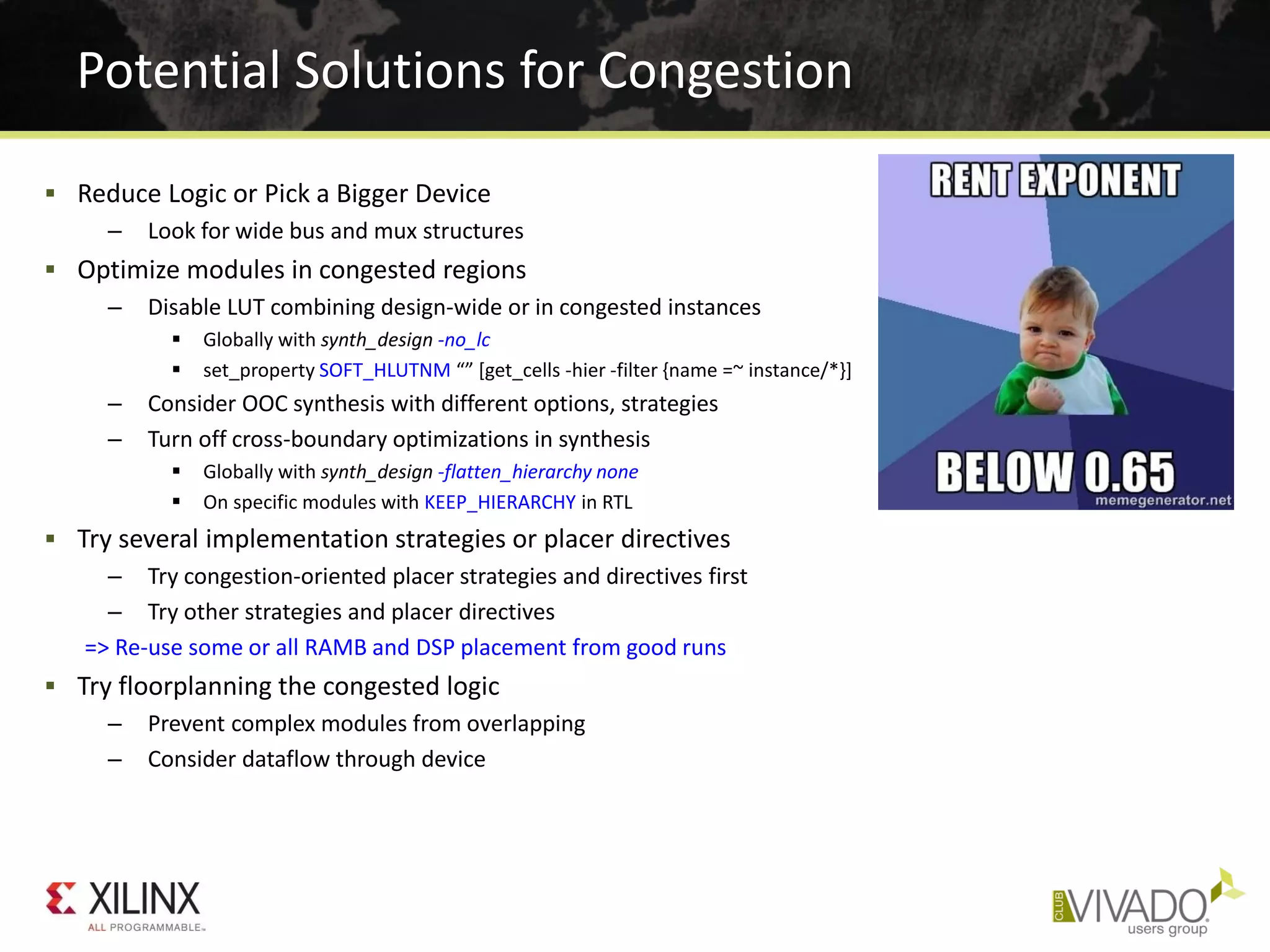  Reduce Logic or Pick a Bigger Device
– Look for wide bus and mux structures
 Optimize modules in congested regions
– Disable LUT combining design-wide or in congested instances
 Globally with synth_design -no_lc
 set_property SOFT_HLUTNM “” [get_cells -hier -filter {name =~ instance/*}]
– Consider OOC synthesis with different options, strategies
– Turn off cross-boundary optimizations in synthesis
 Globally with synth_design -flatten_hierarchy none
 On specific modules with KEEP_HIERARCHY in RTL
 Try several implementation strategies or placer directives
– Try congestion-oriented placer strategies and directives first
– Try other strategies and placer directives
=> Re-use some or all RAMB and DSP placement from good runs
 Try floorplanning the congested logic
– Prevent complex modules from overlapping
– Consider dataflow through device
Potential Solutions for Congestion
 