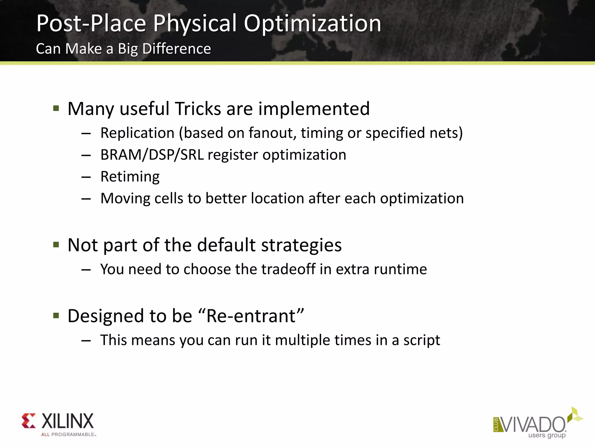 Post-Place Physical Optimization
Can Make a Big Difference
 Many useful Tricks are implemented
– Replication (based on fanout, timing or specified nets)
– BRAM/DSP/SRL register optimization
– Retiming
– Moving cells to better location after each optimization
 Not part of the default strategies
– You need to choose the tradeoff in extra runtime
 Designed to be “Re-entrant”
– This means you can run it multiple times in a script
 