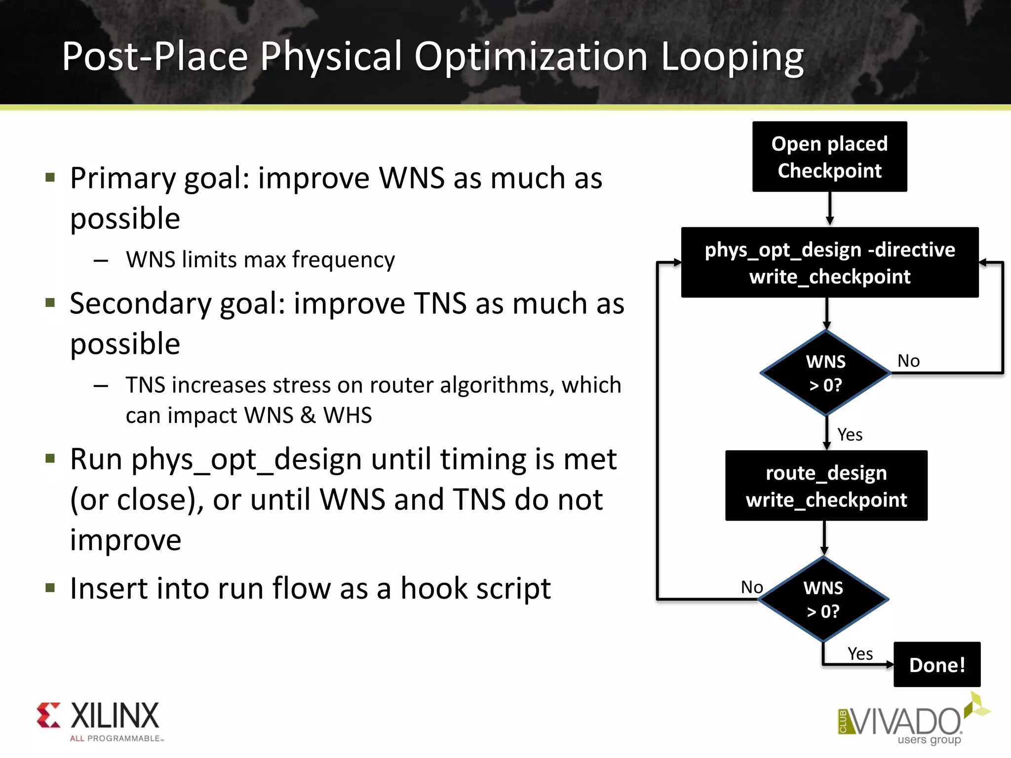  Primary goal: improve WNS as much as
possible
– WNS limits max frequency
 Secondary goal: improve TNS as much as
possible
– TNS increases stress on router algorithms, which
can impact WNS & WHS
 Run phys_opt_design until timing is met
(or close), or until WNS and TNS do not
improve
 Insert into run flow as a hook script
Post-Place Physical Optimization Looping
Open placed
Checkpoint
phys_opt_design -directive
write_checkpoint
WNS
> 0?
route_design
write_checkpoint
WNS
> 0?
Done!
No
Yes
No
Yes
 