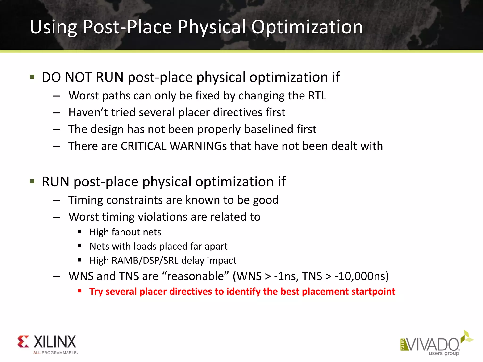 Using Post-Place Physical Optimization
 DO NOT RUN post-place physical optimization if
– Worst paths can only be fixed by changing the RTL
– Haven’t tried several placer directives first
– The design has not been properly baselined first
– There are CRITICAL WARNINGs that have not been dealt with
 RUN post-place physical optimization if
– Timing constraints are known to be good
– Worst timing violations are related to
 High fanout nets
 Nets with loads placed far apart
 High RAMB/DSP/SRL delay impact
– WNS and TNS are “reasonable” (WNS > -1ns, TNS > -10,000ns)
 Try several placer directives to identify the best placement startpoint
 