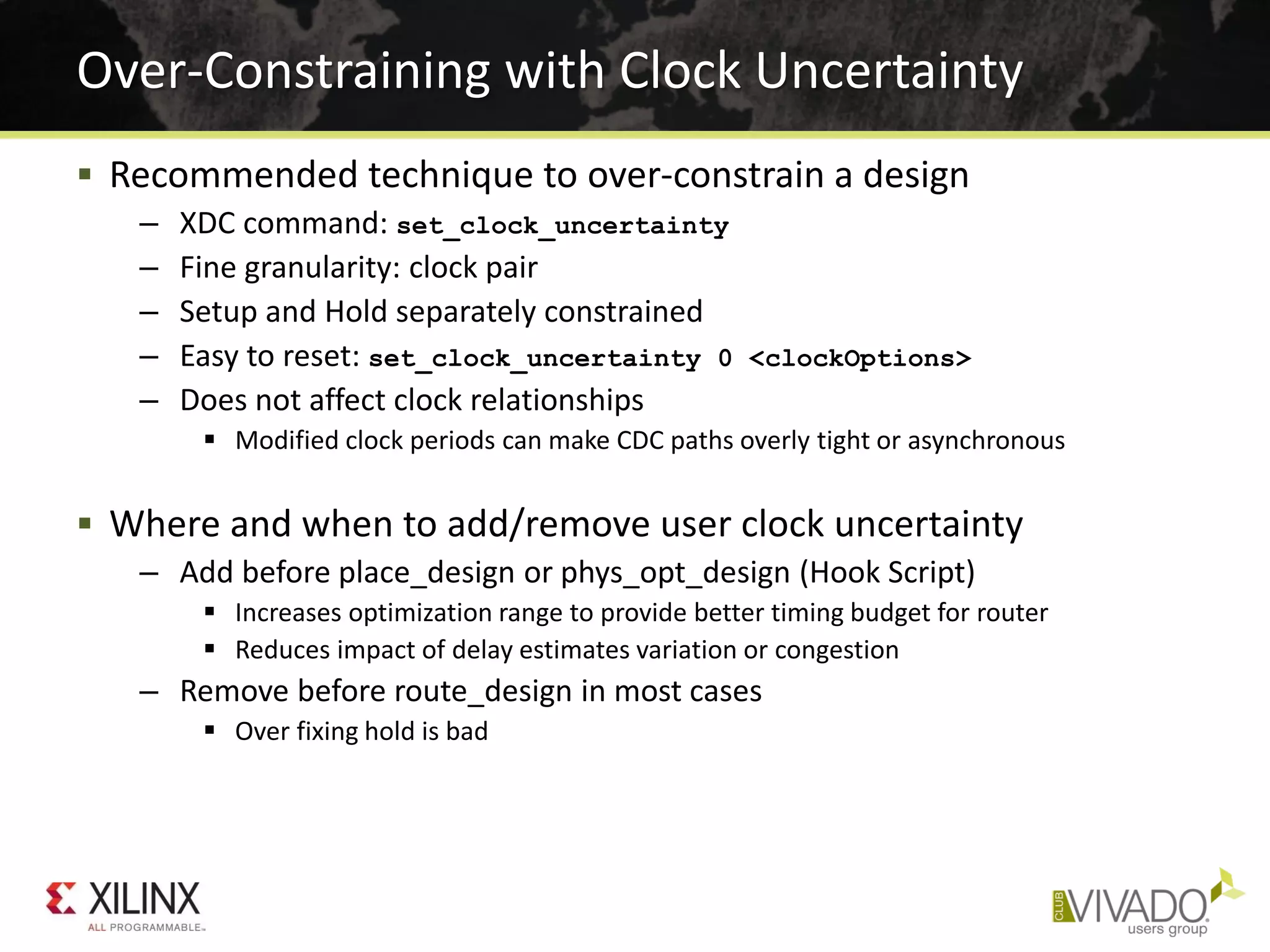  Recommended technique to over-constrain a design
– XDC command: set_clock_uncertainty
– Fine granularity: clock pair
– Setup and Hold separately constrained
– Easy to reset: set_clock_uncertainty 0 <clockOptions>
– Does not affect clock relationships
 Modified clock periods can make CDC paths overly tight or asynchronous
 Where and when to add/remove user clock uncertainty
– Add before place_design or phys_opt_design (Hook Script)
 Increases optimization range to provide better timing budget for router
 Reduces impact of delay estimates variation or congestion
– Remove before route_design in most cases
 Over fixing hold is bad
Over-Constraining with Clock Uncertainty
 