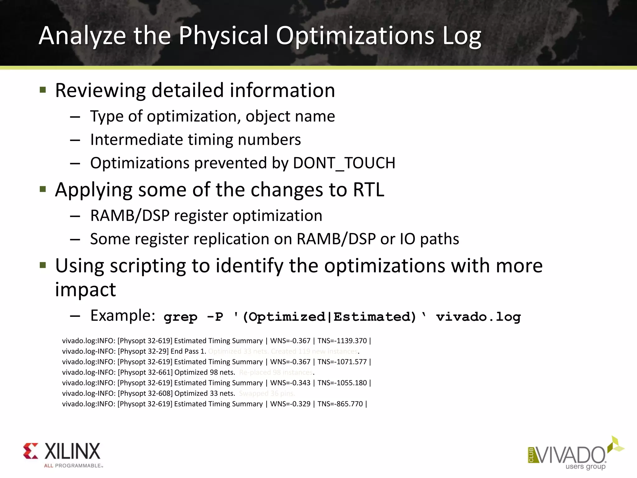 Analyze the Physical Optimizations Log
 Reviewing detailed information
– Type of optimization, object name
– Intermediate timing numbers
– Optimizations prevented by DONT_TOUCH
 Applying some of the changes to RTL
– RAMB/DSP register optimization
– Some register replication on RAMB/DSP or IO paths
 Using scripting to identify the optimizations with more
impact
– Example: grep -P '(Optimized|Estimated)‘ vivado.log
vivado.log:INFO: [Physopt 32-619] Estimated Timing Summary | WNS=-0.367 | TNS=-1139.370 |
vivado.log-INFO: [Physopt 32-29] End Pass 1. Optimized 33 nets. Created 119 new instances.
vivado.log:INFO: [Physopt 32-619] Estimated Timing Summary | WNS=-0.367 | TNS=-1071.577 |
vivado.log-INFO: [Physopt 32-661] Optimized 98 nets. Re-placed 98 instances.
vivado.log:INFO: [Physopt 32-619] Estimated Timing Summary | WNS=-0.343 | TNS=-1055.180 |
vivado.log-INFO: [Physopt 32-608] Optimized 33 nets. Swapped 36 pins.
vivado.log:INFO: [Physopt 32-619] Estimated Timing Summary | WNS=-0.329 | TNS=-865.770 |
 