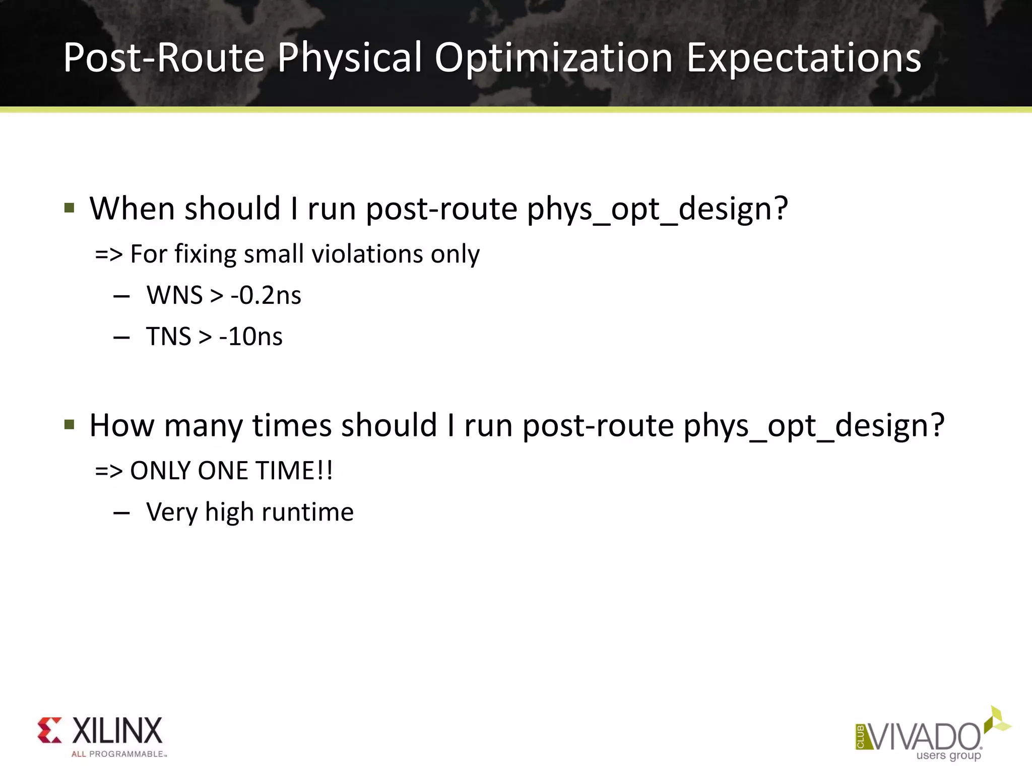 Post-Route Physical Optimization Expectations
 When should I run post-route phys_opt_design?
=> For fixing small violations only
– WNS > -0.2ns
– TNS > -10ns
 How many times should I run post-route phys_opt_design?
=> ONLY ONE TIME!!
– Very high runtime
 