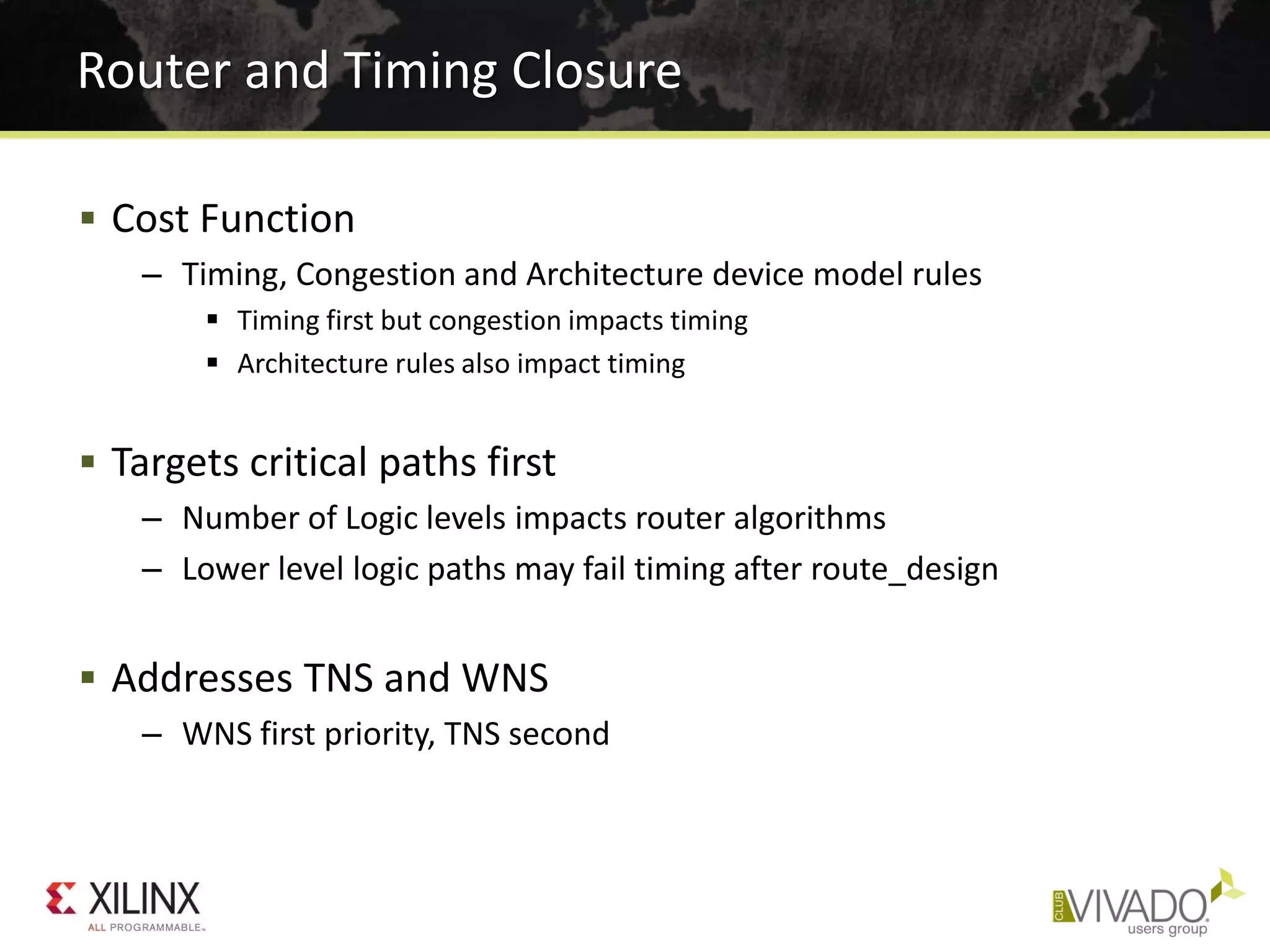  Cost Function
– Timing, Congestion and Architecture device model rules
 Timing first but congestion impacts timing
 Architecture rules also impact timing
 Targets critical paths first
– Number of Logic levels impacts router algorithms
– Lower level logic paths may fail timing after route_design
 Addresses TNS and WNS
– WNS first priority, TNS second
Router and Timing Closure
 