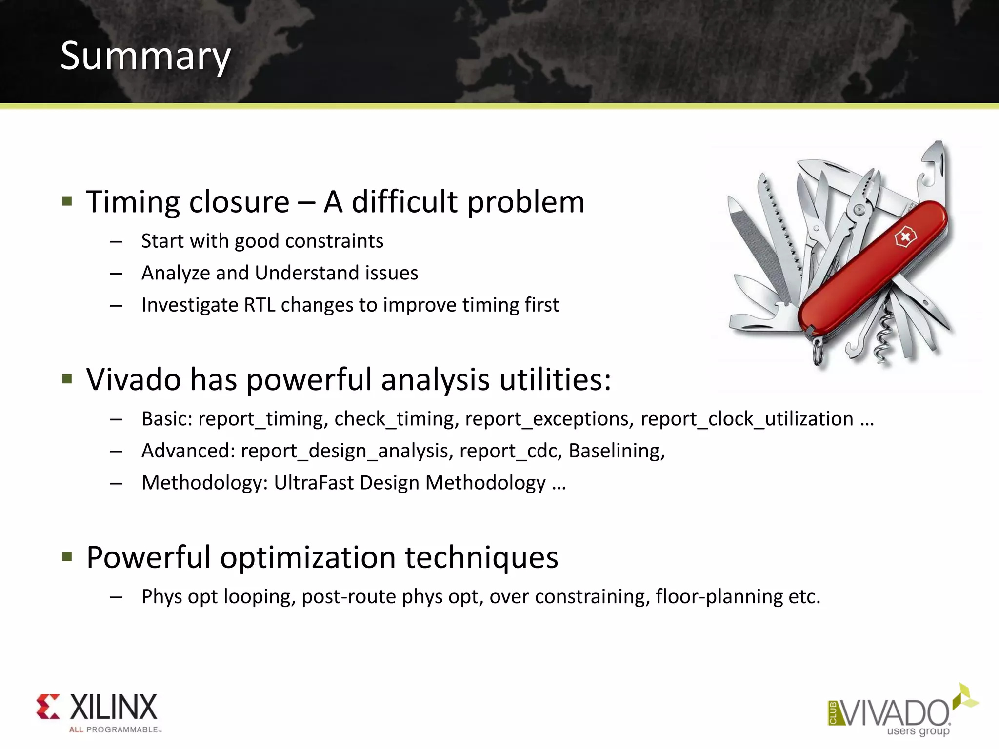  Timing closure – A difficult problem
– Start with good constraints
– Analyze and Understand issues
– Investigate RTL changes to improve timing first
 Vivado has powerful analysis utilities:
– Basic: report_timing, check_timing, report_exceptions, report_clock_utilization …
– Advanced: report_design_analysis, report_cdc, Baselining,
– Methodology: UltraFast Design Methodology …
 Powerful optimization techniques
– Phys opt looping, post-route phys opt, over constraining, floor-planning etc.
Summary
 