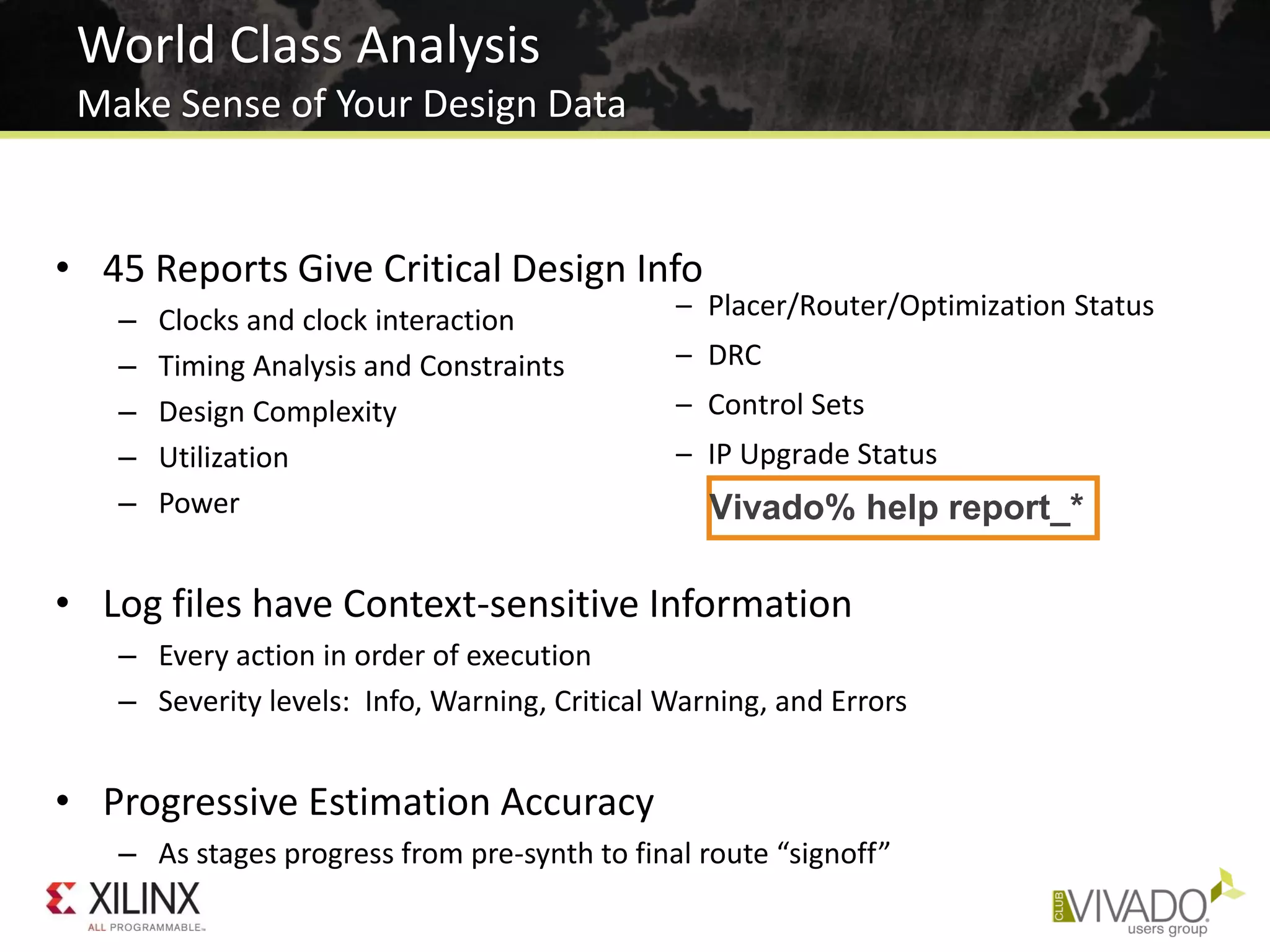 World Class Analysis
Make Sense of Your Design Data
• 45 Reports Give Critical Design Info
– Clocks and clock interaction
– Timing Analysis and Constraints
– Design Complexity
– Utilization
– Power
• Log files have Context-sensitive Information
– Every action in order of execution
– Severity levels: Info, Warning, Critical Warning, and Errors
• Progressive Estimation Accuracy
– As stages progress from pre-synth to final route “signoff”
– Placer/Router/Optimization Status
– DRC
– Control Sets
– IP Upgrade Status
Vivado% help report_*
 