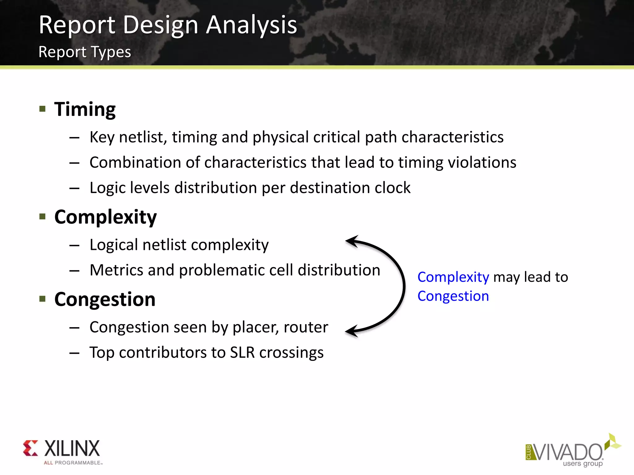  Timing
– Key netlist, timing and physical critical path characteristics
– Combination of characteristics that lead to timing violations
– Logic levels distribution per destination clock
 Complexity
– Logical netlist complexity
– Metrics and problematic cell distribution
 Congestion
– Congestion seen by placer, router
– Top contributors to SLR crossings
Report Design Analysis
Report Types
Complexity may lead to
Congestion
 