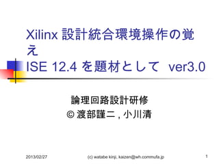Xilinx 設計統合環境操作の覚
え
ISE 12.4 を題材として ver3.0

             論理回路設計研修
             © 渡部謹二 , 小川清



2013/02/27     (c) watabe kinji, kaizen@wh.commufa.jp   1
 