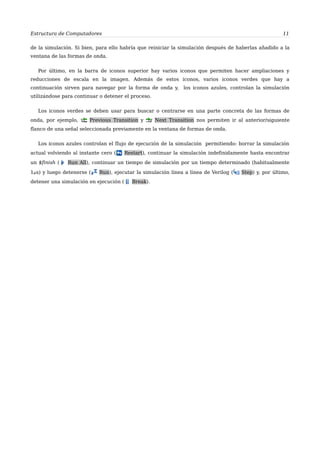 Estructura de Computadores 11
de la simulación. Si bien, para ello habría que reiniciar la simulación después de haberlas añadido a la
ventana de las formas de onda.
Por último, en la barra de iconos superior hay varios iconos que permiten hacer ampliaciones y
reducciones de escala en la imagen. Además de estos iconos, varios iconos verdes que hay a
continuación sirven para navegar por la forma de onda y, los iconos azules, controlan la simulación
utilizándose para continuar o detener el proceso.
Los iconos verdes se deben usar para buscar o centrarse en una parte concreta de las formas de
onda, por ejemplo, Previous Transition y Next Transition nos permiten ir al anterior/siguiente
flanco de una señal seleccionada previamente en la ventana de formas de onda.
Los iconos azules controlan el flujo de ejecución de la simulación permitiendo: borrar la simulación
actual volviendo al instante cero ( Restart), continuar la simulación indefinidamente hasta encontrar
un $finish ( Run All), continuar un tiempo de simulación por un tiempo determinado (habitualmente
1s) y luego detenerse ( Run), ejecutar la simulación línea a línea de Verilog ( Step) y, por último,
detener una simulación en ejecución ( Break).
 