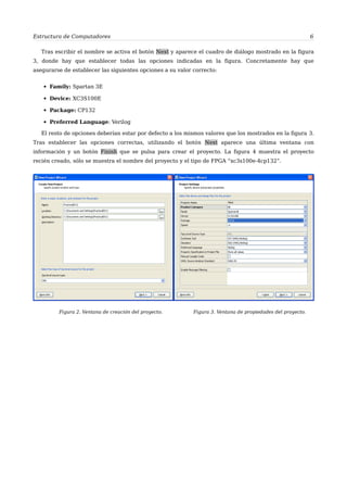 Estructura de Computadores 6
Tras escribir el nombre se activa el botón Next y aparece el cuadro de diálogo mostrado en la figura
3, donde hay que establecer todas las opciones indicadas en la figura. Concretamente hay que
asegurarse de establecer las siguientes opciones a su valor correcto:
▪ Family: Spartan 3E
▪ Device: XC3S100E
▪ Package: CP132
▪ Preferred Language: Verilog
El resto de opciones deberían estar por defecto a los mismos valores que los mostrados en la figura 3.
Tras establecer las opciones correctas, utilizando el botón Next aparece una última ventana con
información y un botón Finish que se pulsa para crear el proyecto. La figura 4 muestra el proyecto
recién creado, sólo se muestra el nombre del proyecto y el tipo de FPGA “xc3s100e-4cp132”.
Figura 2. Ventana de creación del proyecto. Figura 3. Ventana de propiedades del proyecto.
 