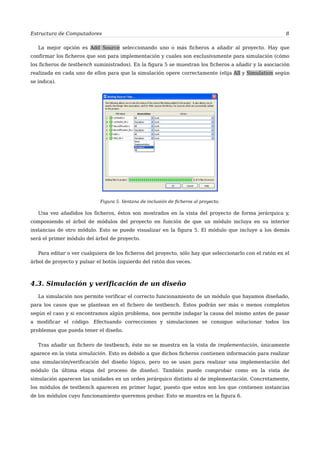 Estructura de Computadores 8
La mejor opción es Add Source seleccionando uno o más ficheros a añadir al proyecto. Hay que
confirmar los ficheros que son para implementación y cuales son exclusivamente para simulación (cómo
los ficheros de testbench suministrados). En la figura 5 se muestran los ficheros a añadir y la asociación
realizada en cada uno de ellos para que la simulación opere correctamente (elija All y Simulation según
se indica).
Figura 5. Ventana de inclusión de ficheros al proyecto.
Una vez añadidos los ficheros, éstos son mostrados en la vista del proyecto de forma jerárquica y,
componiendo el árbol de módulos del proyecto en función de que un módulo incluya en su interior
instancias de otro módulo. Esto se puede visualizar en la figura 5. El módulo que incluye a los demás
será el primer módulo del árbol de proyecto.
Para editar o ver cualquiera de los ficheros del proyecto, sólo hay que seleccionarlo con el ratón en el
árbol de proyecto y pulsar el botón izquierdo del ratón dos veces.
4.3. Simulación y verificación de un diseño
La simulación nos permite verificar el correcto funcionamiento de un módulo que hayamos diseñado,
para los casos que se plantean en el fichero de testbench. Éstos podrán ser más o menos completos
según el caso y si encontramos algún problema, nos permite indagar la causa del mismo antes de pasar
a modificar el código. Efectuando correcciones y simulaciones se consigue solucionar todos los
problemas que pueda tener el diseño.
Tras añadir un fichero de testbench, éste no se muestra en la vista de implementación, únicamente
aparece en la vista simulación. Esto es debido a que dichos ficheros contienen información para realizar
una simulación/verificación del diseño lógico, pero no se usan para realizar una implementación del
módulo (la última etapa del proceso de diseño). También puede comprobar como en la vista de
simulación aparecen las unidades en un orden jerárquico distinto al de implementación. Concretamente,
los módulos de testbench aparecen en primer lugar, puesto que estos son los que contienen instancias
de los módulos cuyo funcionamiento queremos probar. Esto se muestra en la figura 6.
 