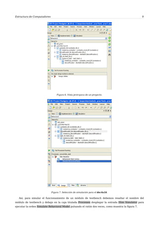 Estructura de Computadores 9
Figura 6. Vista jerárquica de un proyecto.
Figura 7. Selección de simulación para el dec4a16.
Así, para simular el funcionamiento de un módulo de testbench debemos resaltar el nombre del
módulo de testbench y debajo en la caja titulada Processes desplegar la entrada ISim Simulator para
ejecutar la orden Simulate Behavioral Model pulsando el ratón dos veces, como muestra la figura 7.
 