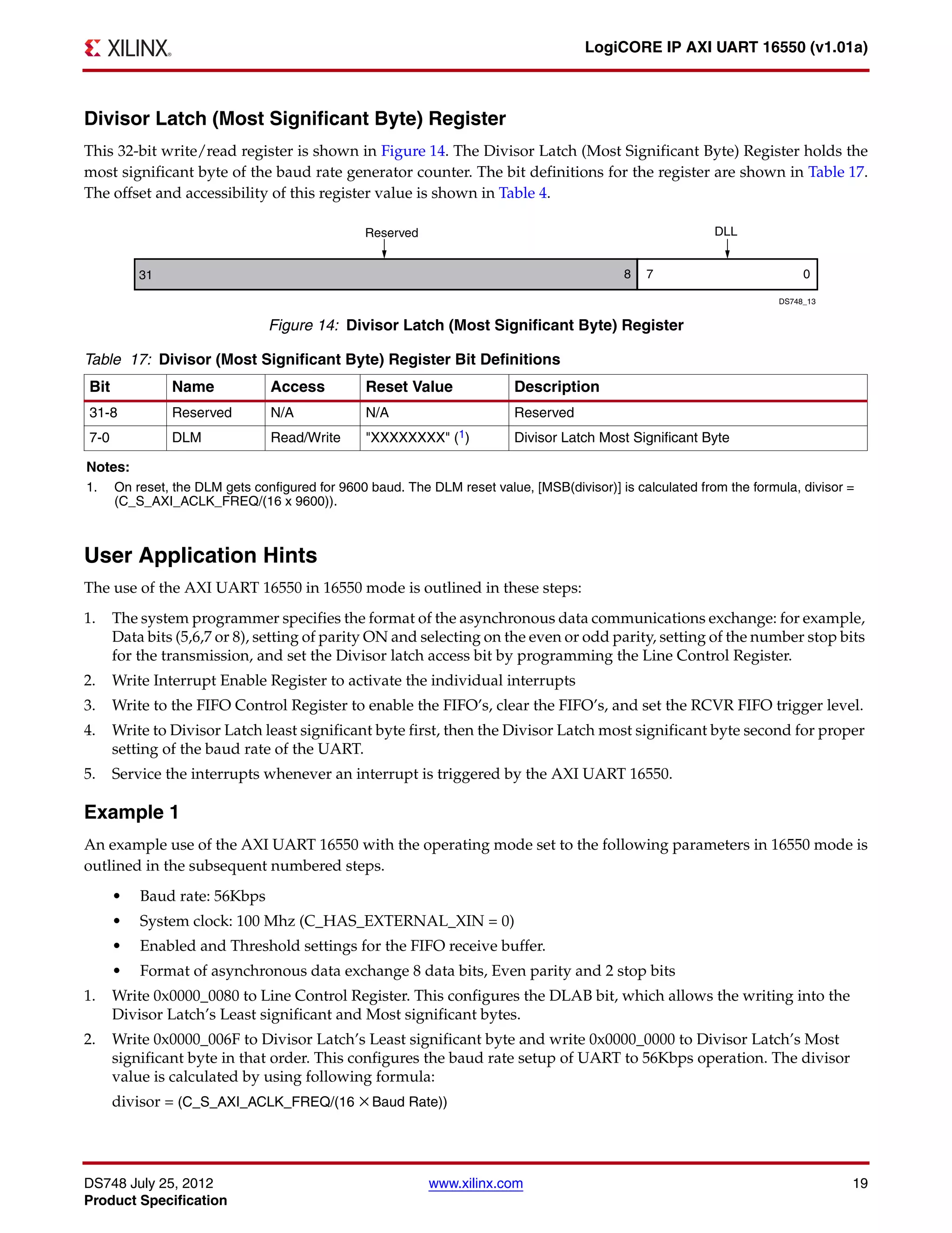 DS748 July 25, 2012 www.xilinx.com 19
Product Specification
LogiCORE IP AXI UART 16550 (v1.01a)
Divisor Latch (Most Significant Byte) Register
This 32-bit write/read register is shown in Figure 14. The Divisor Latch (Most Significant Byte) Register holds the
most significant byte of the baud rate generator counter. The bit definitions for the register are shown in Table 17.
The offset and accessibility of this register value is shown in Table 4.
User Application Hints
The use of the AXI UART 16550 in 16550 mode is outlined in these steps:
1. The system programmer specifies the format of the asynchronous data communications exchange: for example,
Data bits (5,6,7 or 8), setting of parity ON and selecting on the even or odd parity, setting of the number stop bits
for the transmission, and set the Divisor latch access bit by programming the Line Control Register.
2. Write Interrupt Enable Register to activate the individual interrupts
3. Write to the FIFO Control Register to enable the FIFO’s, clear the FIFO’s, and set the RCVR FIFO trigger level.
4. Write to Divisor Latch least significant byte first, then the Divisor Latch most significant byte second for proper
setting of the baud rate of the UART.
5. Service the interrupts whenever an interrupt is triggered by the AXI UART 16550.
Example 1
An example use of the AXI UART 16550 with the operating mode set to the following parameters in 16550 mode is
outlined in the subsequent numbered steps.
• Baud rate: 56Kbps
• System clock: 100 Mhz (C_HAS_EXTERNAL_XIN = 0)
• Enabled and Threshold settings for the FIFO receive buffer.
• Format of asynchronous data exchange 8 data bits, Even parity and 2 stop bits
1. Write 0x0000_0080 to Line Control Register. This configures the DLAB bit, which allows the writing into the
Divisor Latch’s Least significant and Most significant bytes.
2. Write 0x0000_006F to Divisor Latch’s Least significant byte and write 0x0000_0000 to Divisor Latch’s Most
significant byte in that order. This configures the baud rate setup of UART to 56Kbps operation. The divisor
value is calculated by using following formula:
divisor = (C_S_AXI_ACLK_FREQ/(16 Baud Rate))
X-Ref Target - Figure 14
Figure 14: Divisor Latch (Most Significant Byte) Register
Table 17: Divisor (Most Significant Byte) Register Bit Definitions
Bit Name Access Reset Value Description
31-8 Reserved N/A N/A Reserved
7-0 DLM Read/Write "XXXXXXXX" (1) Divisor Latch Most Significant Byte
Notes:
1. On reset, the DLM gets configured for 9600 baud. The DLM reset value, [MSB(divisor)] is calculated from the formula, divisor =
(C_S_AXI_ACLK_FREQ/(16 x 9600)).
×
 
