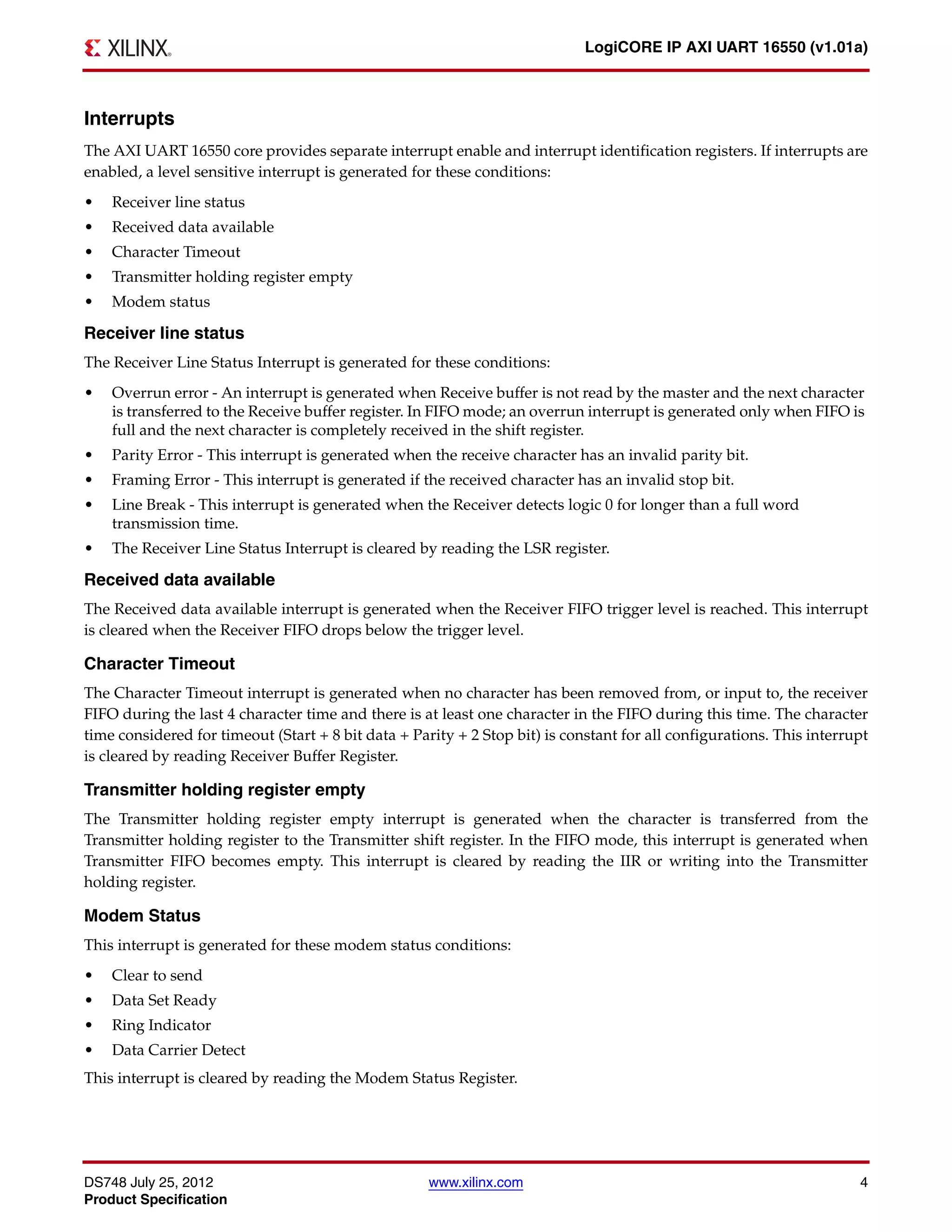 DS748 July 25, 2012 www.xilinx.com 4
Product Specification
LogiCORE IP AXI UART 16550 (v1.01a)
Interrupts
The AXI UART 16550 core provides separate interrupt enable and interrupt identification registers. If interrupts are
enabled, a level sensitive interrupt is generated for these conditions:
• Receiver line status
• Received data available
• Character Timeout
• Transmitter holding register empty
• Modem status
Receiver line status
The Receiver Line Status Interrupt is generated for these conditions:
• Overrun error - An interrupt is generated when Receive buffer is not read by the master and the next character
is transferred to the Receive buffer register. In FIFO mode; an overrun interrupt is generated only when FIFO is
full and the next character is completely received in the shift register.
• Parity Error - This interrupt is generated when the receive character has an invalid parity bit.
• Framing Error - This interrupt is generated if the received character has an invalid stop bit.
• Line Break - This interrupt is generated when the Receiver detects logic 0 for longer than a full word
transmission time.
• The Receiver Line Status Interrupt is cleared by reading the LSR register.
Received data available
The Received data available interrupt is generated when the Receiver FIFO trigger level is reached. This interrupt
is cleared when the Receiver FIFO drops below the trigger level.
Character Timeout
The Character Timeout interrupt is generated when no character has been removed from, or input to, the receiver
FIFO during the last 4 character time and there is at least one character in the FIFO during this time. The character
time considered for timeout (Start + 8 bit data + Parity + 2 Stop bit) is constant for all configurations. This interrupt
is cleared by reading Receiver Buffer Register.
Transmitter holding register empty
The Transmitter holding register empty interrupt is generated when the character is transferred from the
Transmitter holding register to the Transmitter shift register. In the FIFO mode, this interrupt is generated when
Transmitter FIFO becomes empty. This interrupt is cleared by reading the IIR or writing into the Transmitter
holding register.
Modem Status
This interrupt is generated for these modem status conditions:
• Clear to send
• Data Set Ready
• Ring Indicator
• Data Carrier Detect
This interrupt is cleared by reading the Modem Status Register.
 