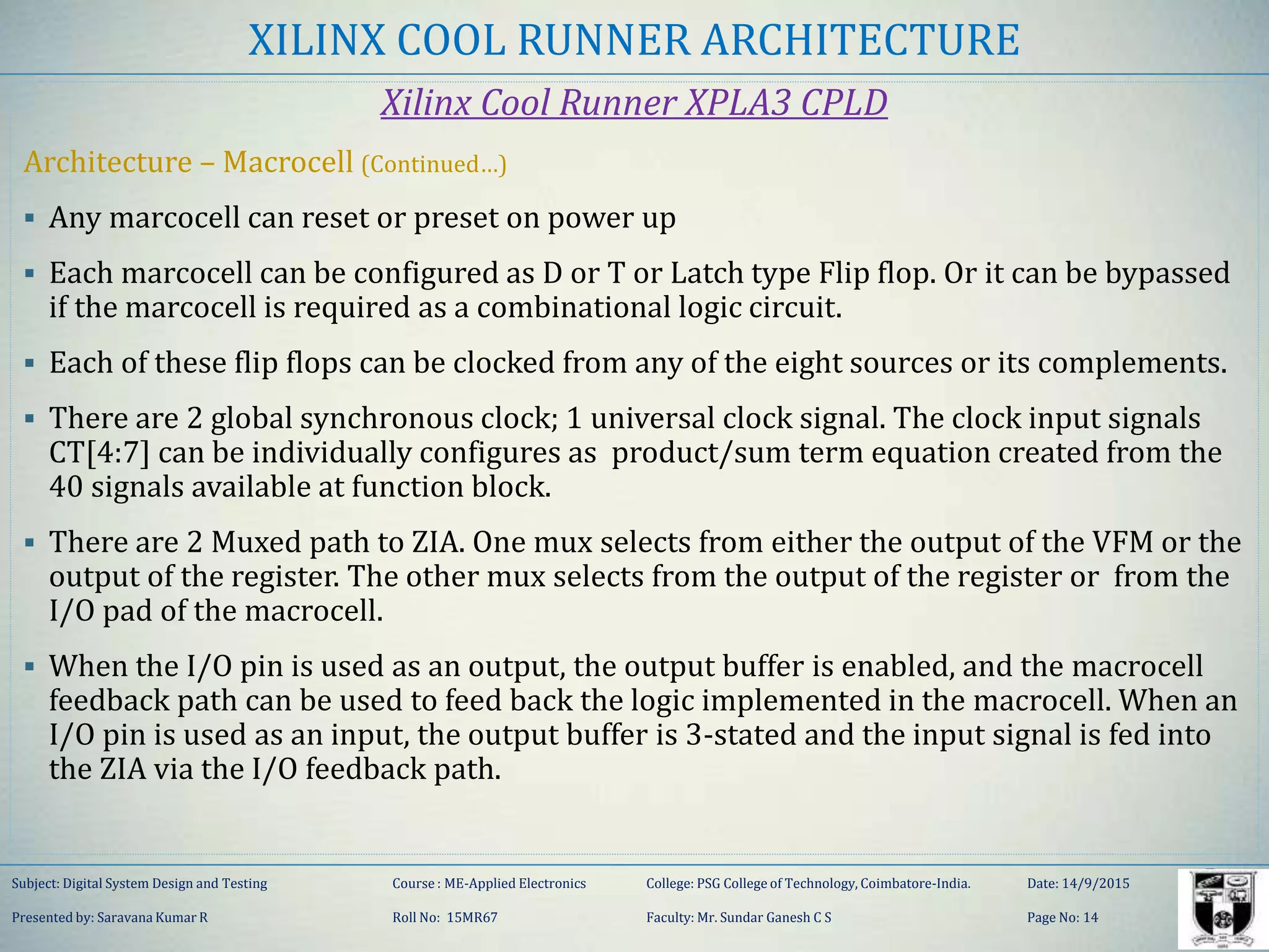 XILINX COOL RUNNER ARCHITECTURE
Xilinx Cool Runner XPLA3 CPLD
Architecture – Macrocell (Continued…)
 Any marcocell can reset or preset on power up
 Each marcocell can be configured as D or T or Latch type Flip flop. Or it can be bypassed
if the marcocell is required as a combinational logic circuit.
 Each of these flip flops can be clocked from any of the eight sources or its complements.
 There are 2 global synchronous clock; 1 universal clock signal. The clock input signals
CT[4:7] can be individually configures as product/sum term equation created from the
40 signals available at function block.
 There are 2 Muxed path to ZIA. One mux selects from either the output of the VFM or the
output of the register. The other mux selects from the output of the register or from the
I/O pad of the macrocell.
 When the I/O pin is used as an output, the output buffer is enabled, and the macrocell
feedback path can be used to feed back the logic implemented in the macrocell. When an
I/O pin is used as an input, the output buffer is 3-stated and the input signal is fed into
the ZIA via the I/O feedback path.
Subject: Digital System Design and Testing Course : ME-Applied Electronics College: PSG College of Technology, Coimbatore-India. Date: 14/9/2015
Presented by: Saravana Kumar R Roll No: 15MR67 Faculty: Mr. Sundar Ganesh C S Page No: 14
 