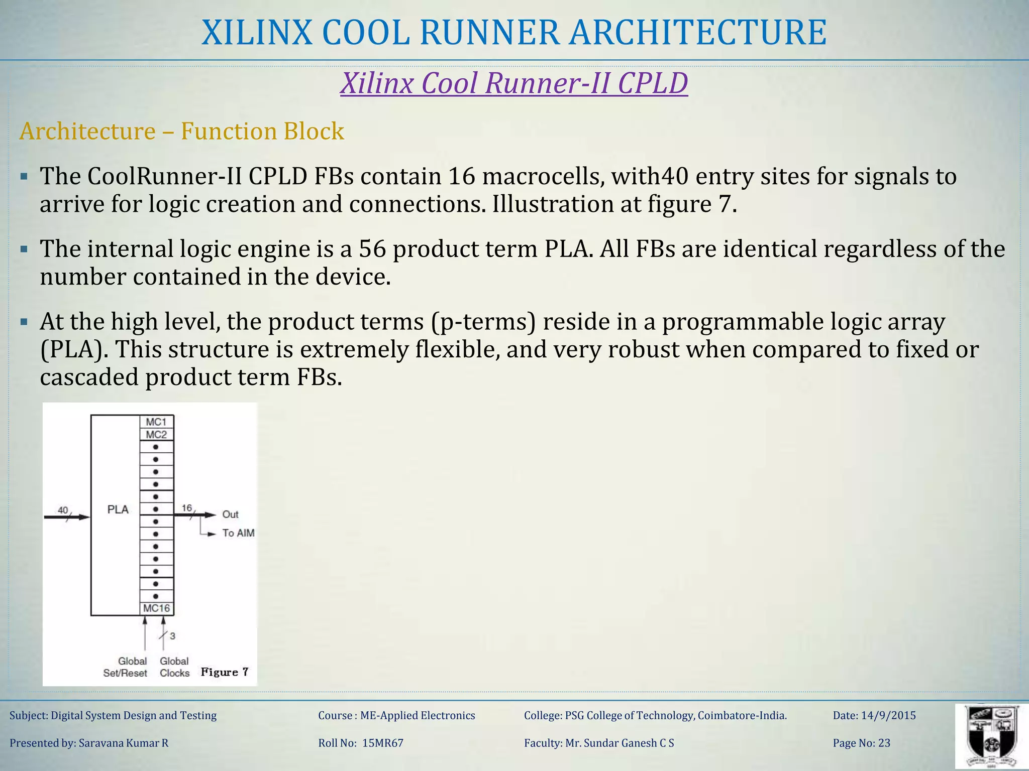 XILINX COOL RUNNER ARCHITECTURE
Xilinx Cool Runner-II CPLD
Architecture – Function Block
 The CoolRunner-II CPLD FBs contain 16 macrocells, with40 entry sites for signals to
arrive for logic creation and connections. Illustration at figure 7.
 The internal logic engine is a 56 product term PLA. All FBs are identical regardless of the
number contained in the device.
 At the high level, the product terms (p-terms) reside in a programmable logic array
(PLA). This structure is extremely flexible, and very robust when compared to fixed or
cascaded product term FBs.
Subject: Digital System Design and Testing Course : ME-Applied Electronics College: PSG College of Technology, Coimbatore-India. Date: 14/9/2015
Presented by: Saravana Kumar R Roll No: 15MR67 Faculty: Mr. Sundar Ganesh C S Page No: 23
 