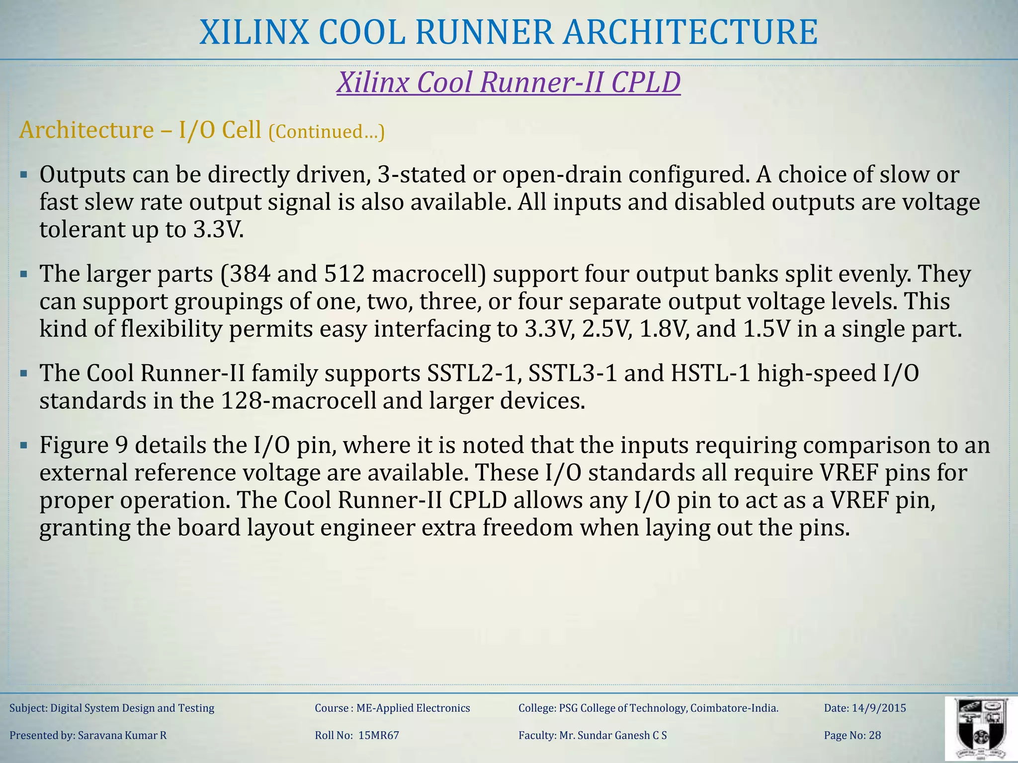 XILINX COOL RUNNER ARCHITECTURE
Xilinx Cool Runner-II CPLD
Architecture – I/O Cell (Continued…)
 Outputs can be directly driven, 3-stated or open-drain configured. A choice of slow or
fast slew rate output signal is also available. All inputs and disabled outputs are voltage
tolerant up to 3.3V.
 The larger parts (384 and 512 macrocell) support four output banks split evenly. They
can support groupings of one, two, three, or four separate output voltage levels. This
kind of flexibility permits easy interfacing to 3.3V, 2.5V, 1.8V, and 1.5V in a single part.
 The Cool Runner-II family supports SSTL2-1, SSTL3-1 and HSTL-1 high-speed I/O
standards in the 128-macrocell and larger devices.
 Figure 9 details the I/O pin, where it is noted that the inputs requiring comparison to an
external reference voltage are available. These I/O standards all require VREF pins for
proper operation. The Cool Runner-II CPLD allows any I/O pin to act as a VREF pin,
granting the board layout engineer extra freedom when laying out the pins.
Subject: Digital System Design and Testing Course : ME-Applied Electronics College: PSG College of Technology, Coimbatore-India. Date: 14/9/2015
Presented by: Saravana Kumar R Roll No: 15MR67 Faculty: Mr. Sundar Ganesh C S Page No: 28
 