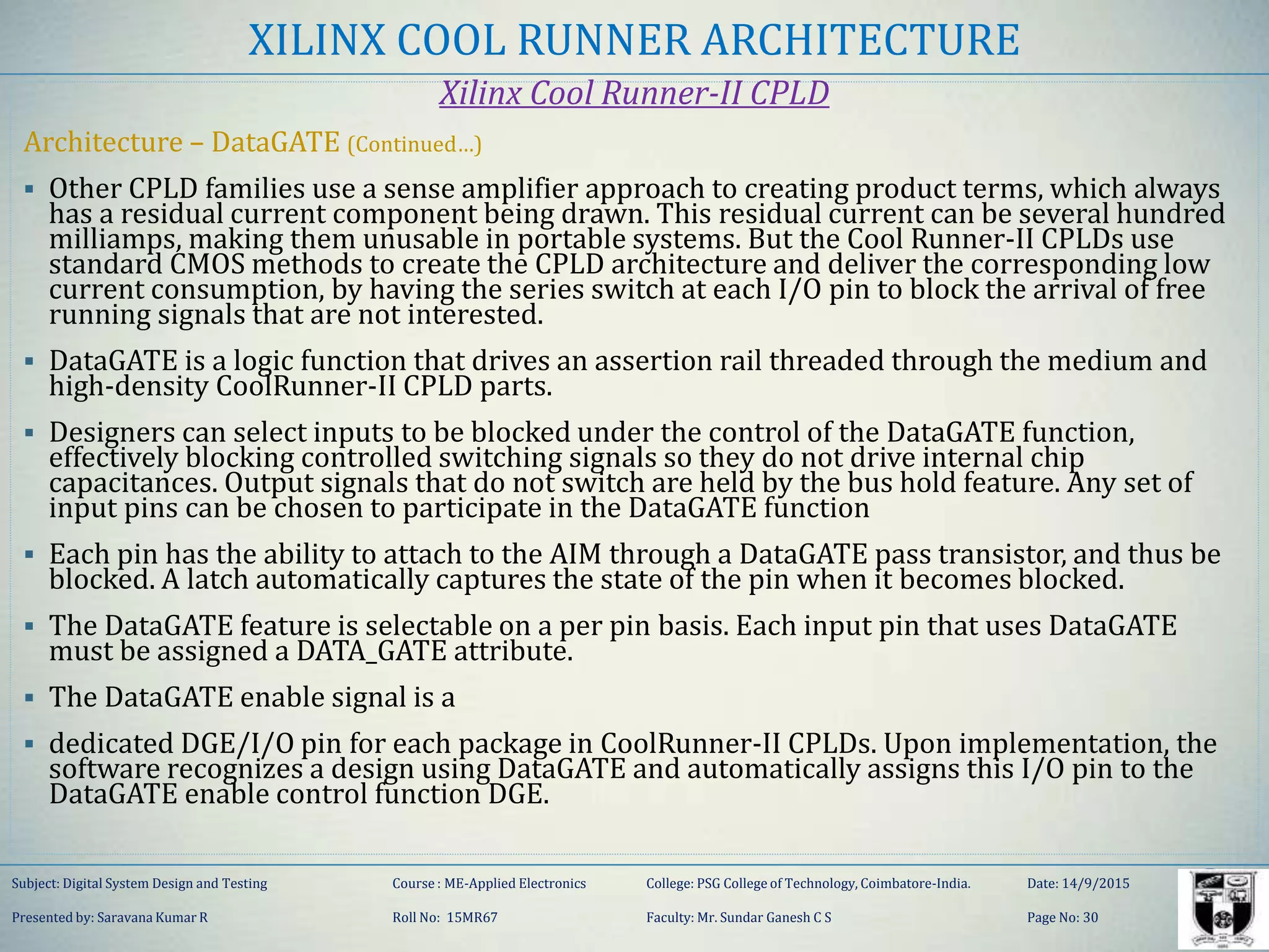 XILINX COOL RUNNER ARCHITECTURE
Xilinx Cool Runner-II CPLD
Architecture – DataGATE (Continued…)
 Other CPLD families use a sense amplifier approach to creating product terms, which always
has a residual current component being drawn. This residual current can be several hundred
milliamps, making them unusable in portable systems. But the Cool Runner-II CPLDs use
standard CMOS methods to create the CPLD architecture and deliver the corresponding low
current consumption, by having the series switch at each I/O pin to block the arrival of free
running signals that are not interested.
 DataGATE is a logic function that drives an assertion rail threaded through the medium and
high-density CoolRunner-II CPLD parts.
 Designers can select inputs to be blocked under the control of the DataGATE function,
effectively blocking controlled switching signals so they do not drive internal chip
capacitances. Output signals that do not switch are held by the bus hold feature. Any set of
input pins can be chosen to participate in the DataGATE function
 Each pin has the ability to attach to the AIM through a DataGATE pass transistor, and thus be
blocked. A latch automatically captures the state of the pin when it becomes blocked.
 The DataGATE feature is selectable on a per pin basis. Each input pin that uses DataGATE
must be assigned a DATA_GATE attribute.
 The DataGATE enable signal is a
 dedicated DGE/I/O pin for each package in CoolRunner-II CPLDs. Upon implementation, the
software recognizes a design using DataGATE and automatically assigns this I/O pin to the
DataGATE enable control function DGE.
Subject: Digital System Design and Testing Course : ME-Applied Electronics College: PSG College of Technology, Coimbatore-India. Date: 14/9/2015
Presented by: Saravana Kumar R Roll No: 15MR67 Faculty: Mr. Sundar Ganesh C S Page No: 30
 
