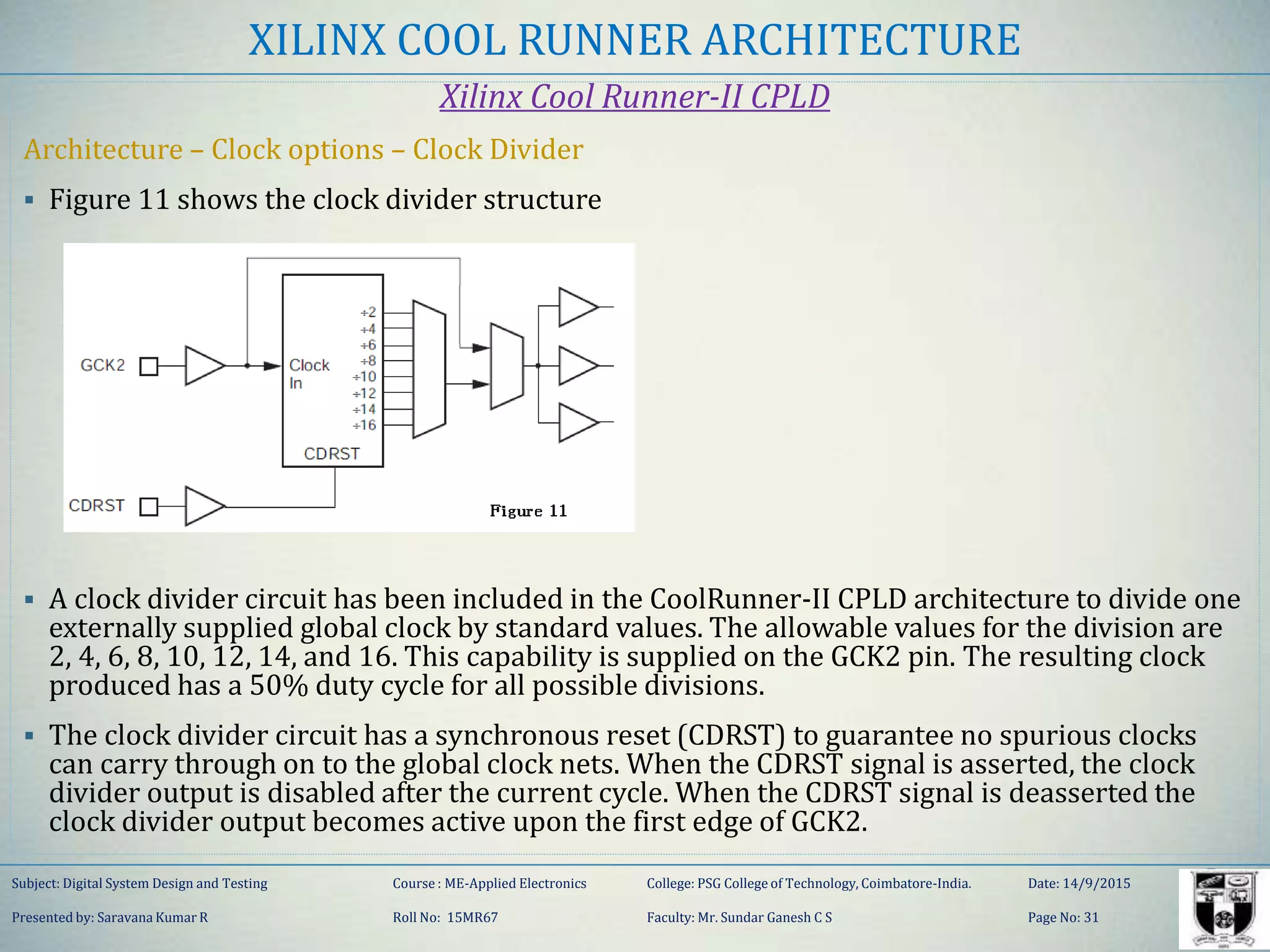 XILINX COOL RUNNER ARCHITECTURE
Xilinx Cool Runner-II CPLD
Architecture – Clock options – Clock Divider
 Figure 11 shows the clock divider structure
 A clock divider circuit has been included in the CoolRunner-II CPLD architecture to divide one
externally supplied global clock by standard values. The allowable values for the division are
2, 4, 6, 8, 10, 12, 14, and 16. This capability is supplied on the GCK2 pin. The resulting clock
produced has a 50% duty cycle for all possible divisions.
 The clock divider circuit has a synchronous reset (CDRST) to guarantee no spurious clocks
can carry through on to the global clock nets. When the CDRST signal is asserted, the clock
divider output is disabled after the current cycle. When the CDRST signal is deasserted the
clock divider output becomes active upon the first edge of GCK2.
Subject: Digital System Design and Testing Course : ME-Applied Electronics College: PSG College of Technology, Coimbatore-India. Date: 14/9/2015
Presented by: Saravana Kumar R Roll No: 15MR67 Faculty: Mr. Sundar Ganesh C S Page No: 31
 