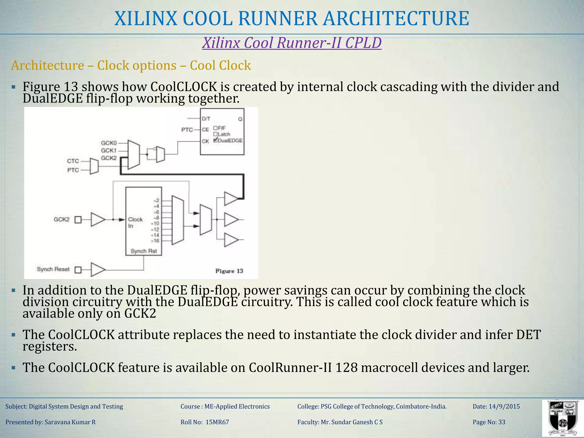 XILINX COOL RUNNER ARCHITECTURE
Xilinx Cool Runner-II CPLD
Architecture – Clock options – Cool Clock
 Figure 13 shows how CoolCLOCK is created by internal clock cascading with the divider and
DualEDGE flip-flop working together.
 In addition to the DualEDGE flip-flop, power savings can occur by combining the clock
division circuitry with the DualEDGE circuitry. This is called cool clock feature which is
available only on GCK2
 The CoolCLOCK attribute replaces the need to instantiate the clock divider and infer DET
registers.
 The CoolCLOCK feature is available on CoolRunner-II 128 macrocell devices and larger.
Subject: Digital System Design and Testing Course : ME-Applied Electronics College: PSG College of Technology, Coimbatore-India. Date: 14/9/2015
Presented by: Saravana Kumar R Roll No: 15MR67 Faculty: Mr. Sundar Ganesh C S Page No: 33
 