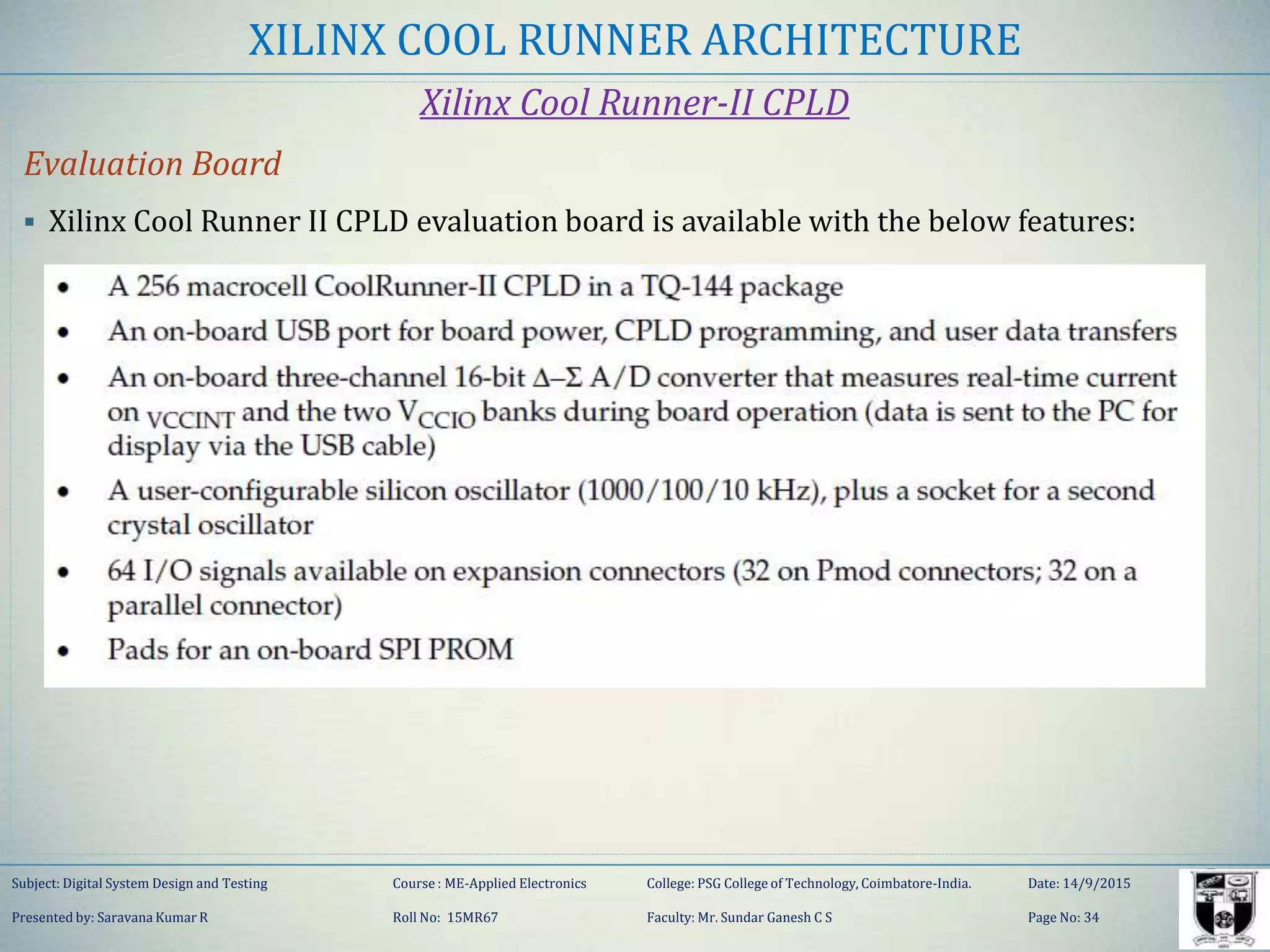 XILINX COOL RUNNER ARCHITECTURE
Xilinx Cool Runner-II CPLD
Evaluation Board
 Xilinx Cool Runner II CPLD evaluation board is available with the below features:
Subject: Digital System Design and Testing Course : ME-Applied Electronics College: PSG College of Technology, Coimbatore-India. Date: 14/9/2015
Presented by: Saravana Kumar R Roll No: 15MR67 Faculty: Mr. Sundar Ganesh C S Page No: 34
 