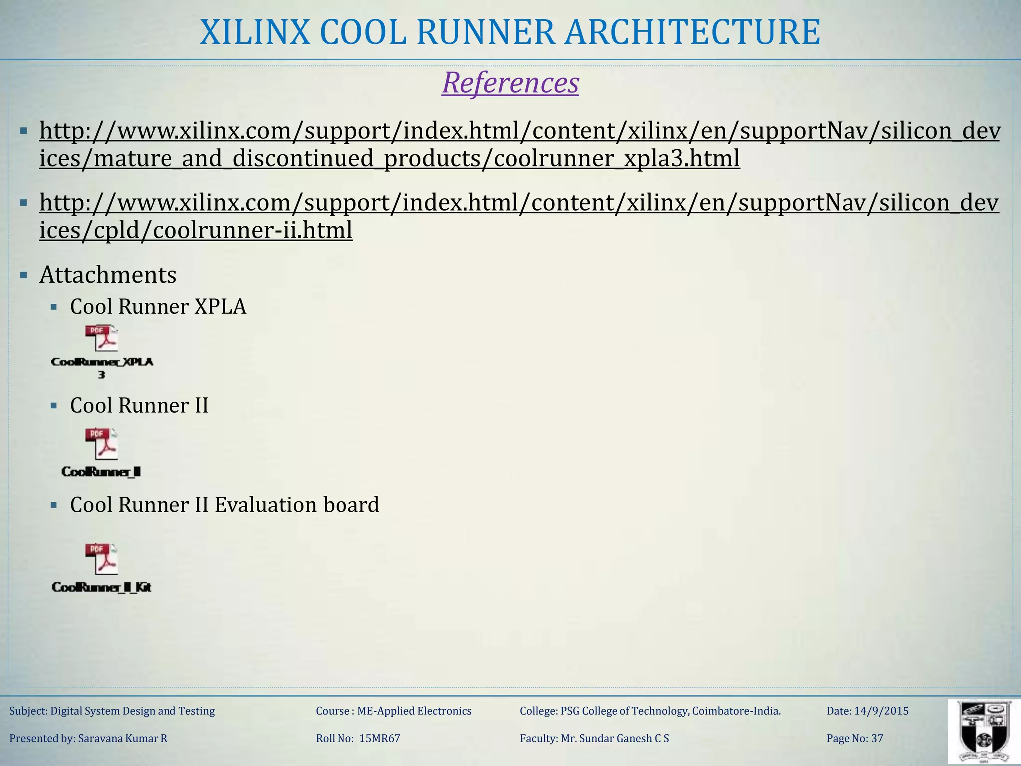 XILINX COOL RUNNER ARCHITECTURE
References
 http://www.xilinx.com/support/index.html/content/xilinx/en/supportNav/silicon_dev
ices/mature_and_discontinued_products/coolrunner_xpla3.html
 http://www.xilinx.com/support/index.html/content/xilinx/en/supportNav/silicon_dev
ices/cpld/coolrunner-ii.html
 Attachments
 Cool Runner XPLA
 Cool Runner II
 Cool Runner II Evaluation board
Subject: Digital System Design and Testing Course : ME-Applied Electronics College: PSG College of Technology, Coimbatore-India. Date: 14/9/2015
Presented by: Saravana Kumar R Roll No: 15MR67 Faculty: Mr. Sundar Ganesh C S Page No: 37
 