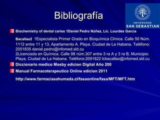 Bibliografía
Biochemistry of dental caries 1Daniel Pedro Núñez, Lic. Lourdes García

Bacallao2 1Especialista Primer Grado en Bioquímica Clínica. Calle 50 Núm.
1112 entre 11 y 13, Apartamento A. Playa. Ciudad de La Habana. Teléfono:
2051835 daniel.pedro@infomed.sld.cu
2Licenciada en Química. Calle 98 núm.307 entre 3 ra A y 3 ra B, Municipio:
Playa, Ciudad de La Habana. Teléfono:2091822 lcbacallao@infomed.sld.cu
Diccionario medico Mosby edicion Digital Año 200
Manual Farmacoterapeutico Online edicion 2011
http://www.farmaciasahumada.cl/fasaonline/fasa/MFT/MFT.htm
 