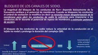 BLOQUEO DE LOS CANALES DE SODIO.
La magnitud del bloqueo de los conductos de Na++ depende básicamente de la
frecuencia cardiaca y el potencial de membrana. Cuando se bloquean los conductos
el umbral de excitación se modifica (es decir se necesita mayor despolarización de la
membrana para abrir los conductos de sodio lo suficiente para imponerse a los
conductos de K+ durante el potencial de reposo de membrana y estimular potencial
de acción).
El bloqueo de los conductos de sodio reduce la velocidad de la conducción en el
tejido no nodal y prolonga la duración del complejo QRS.
Umbral Bloqueo de canales Na++
Automaticidad e
inhibe actividad
despolarización
temprana y tardía.
Extraído de Brunton*, Chabner**, Knollman***… Goodman & Gilman “Las bases farmacológicas de la terapéutica” 12
edición 2012. McGraw Editorial.
 