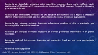 Anestesia de Superficie; actuación sobre superficies mucosas (boca, nariz, esófago, tracto
genitourinario). Efectos en 2-5 minutos siendo la duración 30-45 minutos. Tetracaína, Lidocaína
y cocaína en solución.
Anestesia por infiltración: Inyección de una solución directamente en el tejido a anestesiar
(dermis o tejido subcutáneo). Los más utilizados son lidocaína, procaína y bupivacaína.
Anestesia por bloqueo regional: Inyección subcutánea proximal al sitio a anestesiar que
interrumpirá la transmisión nerviosa.
Anestesia por bloqueo nervioso: Inyección en nervios periféricos individuales o en plexos
nerviosos.
Anestesia regional intravenosa: Inyección del anestésico local en una vena previamente
examinada.
Anestesia espinal/epidural.
Grekin RC. J Am Acad Dermatol 2000 ;19(4):599-614 Eggleston ST. Ann Pharmacother 2005
 