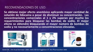 RECOMENDACIONES DE USO:
Se obtiene mejor efecto anestésico aplicando mayor cantidad de
solución de lidocaína a pesar de disminuir su concentración. Las
concentraciones comerciales al 1 y 2% superan por mucho los
requerimientos para bloquear las bombas de sodio. El mejor
efecto se obtendrá bloqueando el mayor número de bombas de
sodio y no necesariamente a concentraciones elevadas.
Grekin RC. J Am Acad Dermatol 2000 ;19(4):599-614 Eggleston ST. Ann Pharmacother 2005
 
