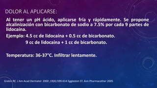 DOLOR AL APLICARSE:
Al tener un pH ácido, aplicarse fría y rápidamente. Se propone
alcalinización con bicarbonato de sodio a 7.5% por cada 9 partes de
lidocaína.
Ejemplo: 4.5 cc de lidocaína + 0.5 cc de bicarbonato.
9 cc de lidocaína + 1 cc de bicarbonato.
Temperatura: 36-37°C. Infiltrar lentamente.
Grekin RC. J Am Acad Dermatol 2000 ;19(4):599-614 Eggleston ST. Ann Pharmacother 2005
 