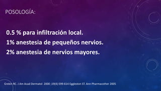 POSOLOGÍA:
0.5 % para infiltración local.
1% anestesia de pequeños nervios.
2% anestesia de nervios mayores.
Grekin RC. J Am Acad Dermatol 2000 ;19(4):599-614 Eggleston ST. Ann Pharmacother 2005
 