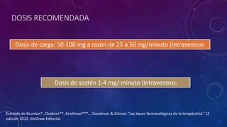 DOSIS RECOMENDADA
Dosis de carga: 50-100 mg a razón de 25 a 50 mg/minuto (Intravenoso)
Dosis de sostén 1-4 mg/ minuto (intravenoso)
Extraído de Brunton*, Chabner**, Knollman***… Goodman & Gilman “Las bases farmacológicas de la terapéutica” 12
edición 2012. McGraw Editorial.
 