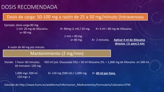 DOSIS RECOMENDADA
Dosis de carga: 50-100 mg a razón de 25 a 50 mg/minuto (Intravenoso)
Mantenimiento (2 mg/min)
Extraído de http://www.humv.es/webfarma/Informacion_Medicamentos/Formulario/Lidocaina.HTM.
Donde: 1 hora= 60 minutos. 450 ml (sol. Glucosada 5%) + 50 ml Xilocaína 2%. = 1,000 mg de Xilocaína en 500 ml.
60 minutos= 120 mg.
1,000 mg= 500 ml . X= 120 mg (500 ml) / 1,000 mg. X= 60 ml por hora.
120 mg= x
Ejemplo: dosis carga 80 mg.
1 ml= 20 mg de Xilocaína. X= 80mg (1 ml) / 20 mg. X= 4 ml = 80 mg de Xilocaína.
x= 80 mg .
1 min = 40 mg.
x= 80 mg. X= 2 minutos. Aplicar 4 ml de Xilocaína
directos I.V. para 2 min
A razón de 40 mg por minuto.
 