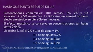 HASTA QUE PUNTO SE PUEDE DILUIR
Presentaciones comerciales: 10% aerosol. 5%, 2% y 1%
solución. 2 y 5% ungüentos. La lidocaína en aerosol no tiene
efecto anestésico en piel sólo en mucosas.
El efecto anestésico se conserva en concentraciones tan bajas
como 0.04%.
Lidocaína (1 cc) al 2% + 1 cc de agua = 1%.
+ 2 cc de agua= 0.7%
+ 4 cc de agua=0.4%
+ 9 cc de agua=0.2%
Grekin RC. J Am Acad Dermatol 2000 ;19(4):599-614 Eggleston ST. Ann Pharmacother 2005
 