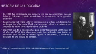 HISTORIA DE LA LIDOCAÍNA
• En 1935 fue sintetizado por primera vez por dos científicos suecos:
Euler y Erdtman, cuando estudiaban la estructura de la gramina
alcaloide.
• Bengt Lundqvist y Nils Lofgren comenzaron a utilizar la lidocaína. Sin
embargo fue sólo hasta 1948 que se comercializó por primera vez,
después de haber sido ampliamente probada.
• El primer uso de la lidocaína fue para evitar taquicardia ventricular en
el años de 1950. Dos años mas tarde, fue utilizado para tratar las
arritmias que resultó de infarto agudo al miocardio, o durante y
después de una cirugía de corazón.
Grekin RC. J Am Acad Dermatol 2000 ;19(4):599-614 Eggleston ST. Ann Pharmacother 2005
 
