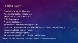 PROPIEDADES:
Nombre comercial: Xilocaína.
Anestésico local de mayor uso.
pH al 2%= 6. pH al 3%= 4.8.
Soluble en agua.
No irrita los tejidos.
Es dos veces más tóxico que procaína.
La acción desaparece en aproximadamente 2 horas y administrado con
adrenalina tarda hasta 4 horas.
Afinidad con el tejido graso.
Produce una acción más rápida, más intensa
Grekin RC. J Am Acad Dermatol 2000 ;19(4):599-614 Eggleston ST. Ann Pharmacother 2005
 