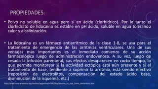 PROPIEDADES:
• Polvo no soluble en agua pero si en ácido (clorhídrico). Por lo tanto el
clorhidrato de lidocaína es estable en pH ácido, soluble en agua tolerando
calor y alcalinización.
• La lidocaína es un fármaco antiarrítmico de la clase 1-B, se usa para el
tratamiento de emergencia de las arritmias ventriculares. Una de sus
ventajas más importantes es el inmediato comienzo de su acción
farmacológica luego de administración endovenosa. A su vez, luego de
cesada la infusión parenteral, sus efectos desaparecen en corto tiempo, lo
que permite monitorear si la actividad ectópica está aún presente y si el
tratamiento de base, tendiente a suprimir la arritmia, está siendo efectivo
(reposición de electrolitos, compensación del estado ácido base,
disminución de la isquemia, etc.)
http://www.clasa-anestesia.org/revistas/argentina/HTML/ArgLidocana_Su_Uso_Como_Antiarrtmic.htm
 