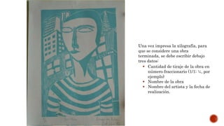 Una vez impresa la xilografía, para
que se considere una obra
terminada, se debe escribir debajo
tres datos:
 Cantidad de tiraje de la obra en
número fraccionario (1/1; ¼, por
ejemplo)
 Nombre de la obra
 Nombre del artista y la fecha de
realización.
 